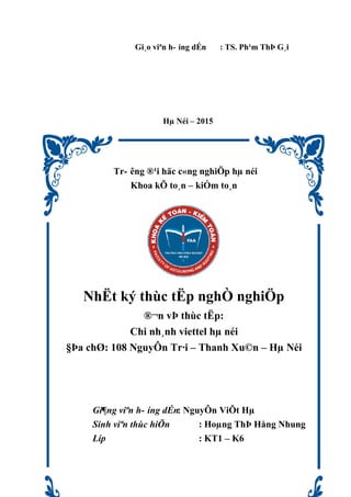 Gi¸o viªn h- íng dÉn : TS. Ph¹m ThÞ G¸i
Hµ Néi – 2015
Tr- êng ®¹i häc c«ng nghiÖp hµ néi
Khoa kÕ to¸n – kiÓm to¸n
NhËt ký thùc tËp nghÒ nghiÖp
®¬n vÞ thùc tËp:
Chi nh¸nh viettel hµ néi
§Þa chØ: 108 NguyÔn Tr·i – Thanh Xu©n – Hµ Néi
Gi¶ng viªn h- íng dÉn: NguyÔn ViÕt Hµ
Sinh viªn thùc hiÖn : Hoµng ThÞ Hång Nhung
Líp : KT1 – K6
 
