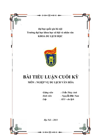 đại học quốc gia hà nội
Trường đại học khoa học xã hội và nhân văn
KHOA DU LỊCH HỌC
BÀI TIỂU LUẬN CUỐI KỲ
MÔN : NGIỆP VỤ DU LỊCH VĂN HÓA
Giảng viên : Trần Thúy Anh
Sinh viên : Nguyễn Đức Nam
Lớp : K53 – du lịch
Hµ Néi – 2011
 