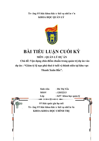 Tr- êng ®¹i häc khoa häc x· héi vµ nh©n v¨n
KHOA HỌC QUẢN LÝ
BÀI TIỂU LUẬN CUỐI KỲ
MÔN : QUẢN LÝ DỰ ÁN
Chủ đề: Vận dụng chín điểm chuẩn trong quản trị dự án vào
dự án : “Giảm tỷ lệ nạo phá thai ở tuổi vị thành niên tại khu vực
Thanh Xuân Bắc”.
Sinh viên : Hà Thị Yến
MSSV : 12032213
Lớp : K57 Khoa học quản lý
®¹i häc quèc gia hµ néi
Tr- êng ®¹i häc khoa häc x· héi vµ nh©n v¨n
KHOA KHOA HỌC CHÍNH TRỊ
 