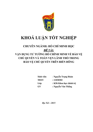 KHOÁ LUẬN TỐT NGHIỆP
CHUYÊN NGÀNH: HỒ CHÍ MINH HỌC
ĐỀ TÀI:
VẬN DỤNG TƯ TƯỞNG HỒ CHÍNH MINH VỀ BẢO VỆ
CHỦ QUYỀN VÀ TOÀN VẸN LÃNH THỔ TRONG
BẢO VỆ CHỦ QUYỀN TRÊN BIỂN ĐÔNG
Sinh viên : Nguyễn Trọng Hoàn
MSSV : 11030302
Lớp : K56 Khoa học chính trị
GV : Nguyễn Văn Thắng
Hµ Néi – 2015
 