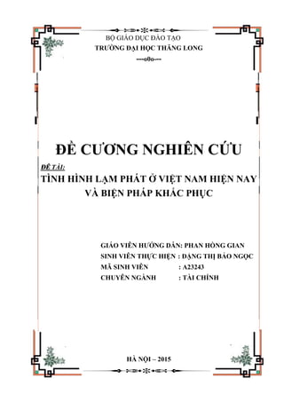 BỘ GIÁO DỤC ĐÀO TẠO
TRƯỜNG ĐẠI HỌC THĂNG LONG
---o0o---
ĐỀ CƯƠNG NGHIÊN CỨU
ĐỀ TÀI:
TÌNH HÌNH LẠM PHÁT Ở VIỆT NAM HIỆN NAY
VÀ BIỆN PHÁP KHẮC PHỤC
GIÁO VIÊN HƯỚNG DẪN: PHAN HỒNG GIAN
SINH VIÊN THỰC HIỆN : ĐẶNG THỊ BẢO NGỌC
MÃ SINH VIÊN : A23243
CHUYÊN NGÀNH : TÀI CHÍNH
HÀ NỘI – 2015
 