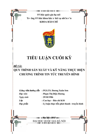 ®¹i häc quèc gia hµ néi
Tr- êng ®¹i häc khoa häc x· héi vµ nh©n v¨n
KHOA BÁO CHÍ
TIỂU LUẬN CUỐI KỲ
ĐỀ TÀI:
QUY TRÌNH SẢN XUẤT VÀ KỸ NĂNG THỰC HIỆN
CHƯƠNG TRÌNH TIN TỨC TRUYỀN HÌNH
Giảng viên hướng dẫn : PGS.TS. Dương Xuân Sơn
Học viên : Phạm Thị Diệu Hương
Ngày sinh : 29/10/1986
Lớp : Cao học – Báo chí K18
Học phần : Lý luận thực tiễn phát thanh - truyền hình
Hµ Néi - 2015
ĐẠI HỌC QUỐC GIA HÀ NỘI
 