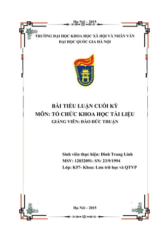Hµ Néi – 2015
TRƯỜNG ĐẠI HỌC KHOA HỌC XÃ HỘI VÀ NHÂN VĂN
ĐẠI HỌC QUỐC GIA HÀ NỘI
BÀI TIỂU LUẬN CUỐI KỲ
MÔN: TỔ CHỨC KHOA HỌC TÀI LIỆU
GIẢNG VIÊN: ĐÀO ĐỨC THUẬN
Sinh viên thực hiện: Đinh Trang Linh
MSV: 12032091- SN: 23/9/1994
Lớp: K57- Khoa: Lưu trữ học và QTVP
Hµ Néi – 2015
 