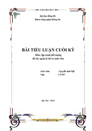 đại học đông đô
Khoa công nghệ thông tin
BÀI TIỂU LUẬN CUỐI KỲ
Môn: lập trình đối tượng
đề tài: quản lý hồ sơ sinh viên
Sinh viờn : Nguyễn Anh Việt
Lớp : CT14B
Hµ Néi – 2011
 