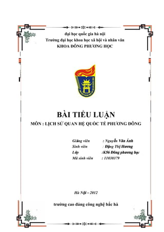 đại học quốc gia hà nội
Trường đại học khoa học xã hội và nhân văn
KHOA ĐÔNG PHƯƠNG HỌC
BÀI TIỂU LUẬN
MÔN : LỊCH SỬ QUAN HỆ QUỐC TẾ PHƯƠNG ĐÔNG
Giảng viên : Nguyễn Văn Ánh
Sinh viên : Đặng Thị Hương
Lớp :K56 Đông phương học
Mã sinh viên : 11030379
Hà Nội – 2012
trường cao đảng công nghệ bắc hà
 