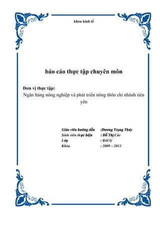khoa kinh tế
báo cáo thực tập chuyên môn
Đơn vị thực tập:
Ngân hàng nông nghiệp và phát triển nông thôn chi nhánh tiên
yên
Giáo viên hướng dẫn :Dương Trọng Thủy
Sinh viên thực hiện : Đỗ Thị Cúc
Lớp : B4CG
Khóa : 2009 – 2013
 