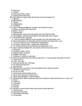 B. Фильтрац
C. Секрец
D. Фильтрац болон секрец
E. Секрец болон фильтрац
/69./ Бенс-Джонсын уураг ямар өвчний үед шээсээр ялгардаг вэ?
A. Миелом
B. Миелолейкоз
C. Подагр
D. Лимфолейкоз
E. Гемофили
/70./ Архаг гломерулонефритын холимог үед илэрдэггүй шинж
A. Хаван, их хэмжээний транссудат
B. Даралт ихдэлт
C. Лейкоцитури
D. Зимницкийн сорилд шээсний хувийн жин жигд буурсан байх
E. Ренографийн шинжилгээнд бөөрний үйл ажиллагаа жигд буурах
/71./ Нечипоренкогийн сорилоор
A. 1 мин-ын диурез бөөрний түүдгэнцэрийн шүүх үйл ажиллагааг үзнэ
B. Шингэний ачаалал өгч,бөөрний шингэрүүлэлтийн үйл ажиллагааг үзнэ.
C. 1 мл-ын эзэлхүүнд дүрст элементийг тодорхойлно.
D. 24 цагийн шээсэнд дүрст элементийг тодорхойлно
E. 3,3 цагийн зайтай шээсэнд бөөрний үйл ажиллагааг үзнэ
/72./ Архаг гломерулонефритийн үед гормон эмчилгээний эсрэг заалт
A. Гематури
B. Артерийн даралт ихсэлт
C. Бөөрний архаг дутагдал
D. Нефроз хам шинж
E. Сэдрэлээс сэргийлэх зорилгоор
/73./ Шээсний шинжилгээнд гарч буй аль өөрчлөлт нь түүдгэнцрийн гэмтлийг илтгэх вэ?
A. Уураг 3гр/л их
B. Уураг 1гр/л бага
C. Шээсний хувийн жин 1005 бага
D. Их хэмжээний уурагтай
E. Цустай шээх
/74./ Бөөрний архаг дутагдлын эхэн үед дараах шинж тэмдгүүд илэрнэ.
A. Артерийн даралт ихсэх
B. Их уух, их шээх
C. Цусан дахь калийн хэмжээ ихсэх
D. Цусан дахь кальцийн хэмжээ ихсэх
E. Цусан дахь фосфорын хэмжээ буурах
/75./ Шээсний доод замын үрэвслийн үед шээс ялгаралтын өөрчлөлтийн аль нь илрэх вэ?
A. Анури
B. Гематури
C. Странгури
D. Никтури
E. Олигури
/76./ Артерийн гипертензийн хожуу үед шээсэнд гарах өөрчлөлт
A. Лейкоцитури
B. Гематури+глюкозури
C. Протейнури+гематури
D. Оксалатури
 