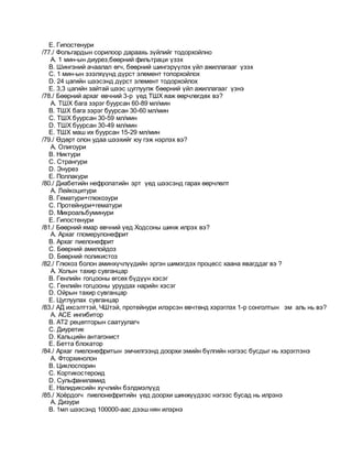 E. Гипостенури
/77./ Фольгардын сорилоор дараахь зүйлийг тодорхойлно
A. 1 мин-ын диурез,бөөрний фильтраци үзэх
B. Шингэний ачаалал өгч, бөөрний шингэрүүлэх үйл ажиллагааг үзэх
C. 1 мин-ын эзэлхүүнд дүрст элемент топорхойлох
D. 24 цагийн шээсэнд дүрст элемент тодорхойлох
E. 3,3 цагийн зайтай шээс цуглуулж бөөрний үйл ажиллагааг үзнэ
/78./ Бөөрний архаг өвчний 3-р үед ТШХ яаж өөрчлөгдөх вэ?
A. ТШХ бага зэрэг буурсан 60-89 мл/мин
B. ТШХ бага зэрэг буурсан 30-60 мл/мин
C. ТШХ буурсан 30-59 мл/мин
D. ТШХ буурсан 30-49 мл/мин
E. ТШХ маш их буурсан 15-29 мл/мин
/79./ Өдөрт олон удаа шээхийг юу гэж нэрлэх вэ?
A. Олигоури
B. Никтури
C. Странгури
D. Энурез
E. Поллакури
/80./ Диабетийн нефропатийн эрт үед шээсэнд гарах өөрчлөлт
A. Лейкоцитури
B. Гематури+глюкозури
C. Протейнури+гематури
D. Микроальбуминури
E. Гипостенури
/81./ Бөөрний ямар өвчний үед Ходсоны шинж илрэх вэ?
A. Архаг гломерулонефрит
B. Архаг пиелонефрит
C. Бөөрний амилойдоз
D. Бөөрний поликистоз
/82./ Глюкоз болон аминхүчлүүдийн эргэн шимэгдэх процесс хаана явагддаг вэ ?
A. Холын тахир сувганцар
B. Генлийн гогцооны өгсөх бүдүүн хэсэг
C. Генлийн гогцооны уруудах нарийн хэсэг
D. Ойрын тахир сувганцар
E. Цуглуулах сувганцар
/83./ АД ихсэлттэй, ЧШтэй, протейнури илэрсэн өвчтөнд хэрэглэх 1-р сонголтын эм аль нь вэ?
A. АСЕ ингибитор
B. АТ2 рецепторын саатуулагч
C. Диуретик
D. Кальцийн антагонист
E. Бетта блокатор
/84./ Архаг пиелонефритын эмчилгээнд доорхи эмийн бүлгийн нэгээс бусдыг нь хэрэглэнэ
A. Фторхинолон
B. Циклоспорин
C. Кортикостероид
D. Сульфаниламид
E. Налидиксийн хүчлийн бэлдмэлүүд
/85./ Хоёрдогч пиелонефритийн үед доорхи шинжүүдээс нэгээс бусад нь илрэнэ
A. Дизури
B. 1мл шээсэнд 100000-аас дээш нян илэрнэ
 