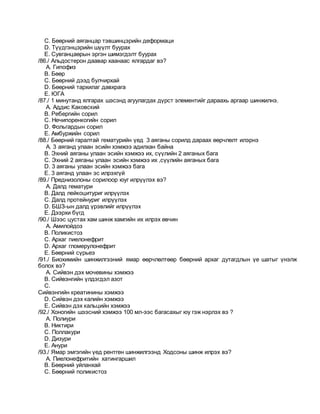 C. Бөөрний аяганцар тэвшинцэрийн деформаци
D. Түүдгэнцэрийн шүүлт буурах
E. Сувганцаөрын эргэн шимэгдэлт буурах
/86./ Альдостерон даавар хаанаас ялгардаг вэ?
A. Гипофиз
B. Бөөр
C. Бөөрний дээд булчирхай
D. Бөөрний тархилаг давхрага
E. ЮГА
/87./ 1 минутанд ялгарах шэсэнд агуулагдах дүрст элементийг дараахь аргаар шинжилнэ.
A. Аддис Каковский
B. Ребергийн сорил
C. Нечипоренкогийн сорил
D. Фольгардын сорил
E. Амбуржийн сорил
/88./ Бөөрний гаралтай гематурийн үед 3 аяганы сорилд дараах өөрчлөлт илэрнэ
A. 3 аяганд улаан эсийн хэмжээ адилхан байна
B. Эхний аяганы улаан эсийн хэмжээ их, сүүлийн 2 аяганых бага
C. Эхний 2 аяганы улаан эсийн хэмжээ их ,сүүлийн аяганых бага
D. 3 аяганы улаан эсийн хэмжээ бага
E. 3 аяганд улаан эс илрэхгүй
/89./ Преднизолоны сорилоор юуг илрүүлэх вэ?
A. Далд гематури
B. Далд лейкоцитуриг илрүүлэх
C. Далд протейнуриг илрүүлэх
D. БШЗ-ын далд үрэвлийг илрүүлэх
E. Дээрхи бүгд
/90./ Шээс цустах хам шинж хамгийн их илрэх өвчин
A. Амилойдоз
B. Поликистоз
C. Архаг пиелонефрит
D. Архаг гломерулонефрит
E. Бөөрний сүрьеэ
/91./ Биохимийн шинжилгээний ямар өөрчлөлтөөр бөөрний архаг дутагдлын үе шатыг үнэлж
болох вэ?
A. Сийвэн дэх мочевины хэмжээ
B. Сийвэнгийн үлдэгдэл азот
C.
Сийвэнгийн креатинины хэмжээ
D. Сийвэн дэх калийн хэмжээ
E. Сийвэн дэх кальцийн хэмжээ
/92./ Хоногийн шээсний хэмжээ 100 мл-ээс багасахыг юу гэж нэрлэх вэ ?
A. Полиури
B. Никтири
C. Поллакури
D. Дизури
E. Анури
/93./ Ямар эмгэгийн үед рентген шинжилгээнд Ходсоны шинж илрэх вэ?
A. Пиелонефритийн хатингаршил
B. Бөөрний уйланхай
C. Бөөрний поликистоз
 