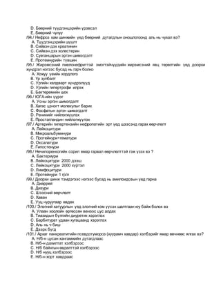 D. Бөөрний түүдгэнцэрийн үрэвсэл
E. Бөөрний чулуу
/94./ Нефроз хам шинжийн үед бөөрний дутагдлын оношлогоонд аль нь чухал вэ?
A. Түүдгэнцэрийн шүүлт
B. Сийвэн дэх креатинин
C. Сийвэн дэх холестерин
D. Сувганцарын эргэн шимэгдэлт
E. Протеинурийн түвшин
/95./ Жирэмсэний пиелонефриттэй эмэгтэйчүүдийн жирэмсэний явц төрөлтийн үед доорхи
хүндрэл нэгээс бусад нь гарч болно
A. Хожуу үеийн хордлого
B. Үр зулбалт
C. Ургийн халдварт хүндрэлүүд
D. Ургийн гипертрофи илрэх
E. Бактеремийн шок
/96./ ЮГА-ийн үүрэг
A. Усны эргэн шимэгдэлт
B. Хагас цэнэгт молекулыг барих
C. Фосфатын эргэн шимэгдэлт
D. Ренинийг нийлэгжүүлэх
E. Простагландин нийлэгжүүлэх
/97./ Артерийн гипертензийн нефропатийн эрт үед шээсэнд гарах өөрчлөлт
A. Лейкоцитури
B. Микроальбуминури
C. Протейнури+гематури
D. Оксалатури
E. Гипостенури
/98./ Нечипоренкогийн сорил ямар гарвал өөрчлөлттэй гэж үзэх вэ ?
A. Бактериури
B. Лейкоцитури 2000 дээш
C. Лейкоцитури 2000 хүртэл
D. Лимфоцитури
E. Протейнури 1 гр/л
/99./ Доорхи шинж тэмдэгээс нэгээс бусад нь амилоидозын үед гарна
A. Диаррей
B. Дизури
C. Шээсний өөрчлөлт
D. Хаван
E. Ууц нуруугаар өвдөх
/100./ Элэгний хатуурлын үед элэгний ком үүсэх шалтгаан юу байж болох вэ
A. Улаан хоолойн өргөссөн венээс цус алдах
B. Тиазидын бүлгийн диуретик хэрэглэх
C. Барбитурат удаан хугацаанд хэрэглэх
D. Аль нь ч биш
E. Дээрх бүгд
/101./ Архаг панкреатитийн псевдотумороз (хуурамч хавдар) хэлбэрийг ямар өвчнөөс ялгах вэ?
A. Н/б-н цусан хангамжийн дутагдлаас
B. Н/б-н дахилтат хэлбэрээс
C. Н/б байнгын өвдөлттэй хэлбэрээс
D. Н/б нууц хэлбэрээс
E. Н/б-н хорт хавдраас
 