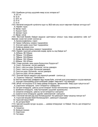 /102./ Бомбезин дотоод шүүрлийн ямар эсээс ялгарах вэ?
A. EC эс
B. G эс
C. ECL эс
D. P эс
E. D эс
/103./ Bacterial overgounth syndrome гэдэг нь ХБЭ-ийн аль хэсэгт өөрчлөлт байгааг илтгэдэг вэ?
A. Нарийн гэдэс
B. Мухар гэдэс
C. Бүдүүн гэдэс
D. Шулуун гэдэс
E. Мухар олгой
/104./ Өвчтний биеийн байдал муудсан шалтгааныг олохын тулд ямар шинжилгээ хийх вэ?
Хамгийн оновчтой нэгийг сонгоно уу
A. Бромсульфалеины сорил
B. Гамма глобулины хэмжээ тодорхойлох
C. Элэгний эдийн эсрэг биет тодорхойлох
D. Сийвэнд аммиак үзэх
E. Альфа фетопротеины хэмжээг тодорхойлох
/105./ Нарийн гэдэсний цэлмэнгийн өндөр, өргөн нь хэд байдаг вэ?
A. 825мкм, 98-102мкм
B. 795мкм, 110-300мкм
C. 798мкм, 100-250мкм
D. 830мкм, 100-145мкм
E. 650мкм, 150-187мкм
/106./ Улаан хоолойн хана хэдэн бүрхүүлээс бүрдэх вэ?
A. Салст, булчинлаг, гялтан давхарга
B. Салст, салстын дорх, булчинлаг, гялтан давхарга
C. Салст, салстын дорх, булчинлаг давхарга
D. Салстын дорх, булчинлаг, гялтан давхарга
E. Салстын дорх, гялтан давхарга
/107./ Элэгний хоргүй хавдрын үед илрэхгүй шинжийг сонгоно уу.
A. “Судасны тэмдгүүд”, гинекомасти
B. Рентген харалтаар диафрагм /өрц/ өндөр байх, элэгний дүрс дээрхавдрын сүүдэрхарагдах
C. Элэгний сканограммд дугуй хэлбэрийн дефект /өөрчлөлт/ тод харагдах
/108./ APUD тогтолцооны G эс ямар даавар ялгаруулж, физиологийн ямар үүрэг гүйцэтгэх вэ?
A. Серотонин ялгаруулж, салст ялгаралтыг сайжруулна
B. Гастрин ялгаруулж, давсны хүчил ялгаралт болон пепсиногеныг идэвхжүүлнэ
C. Бомбезин ялгаруулж, нойр булчирхайн шүүрлийг идэвхжүүлнэ
D. Секретин ялгаруулж, давсны хүчил ялгаралтыг саатуулна
E. Соматостатин ялгаруулж уургийн нийлэгжилтийг саатуулна
/109./ Глютений өвчний үед хоол боловсруулалт ба шимэгдэлт ямар түвшинд гэмтдэг вэ?
A. Гэдэсний хөндийн БША /боловсруулалт, шимэгдэлт алдагдах/
B. Гэдэсний ханын БША
C. Эс доторхи БША
/110./ Цөсний хүүдийн хучуур эд дунд ..... даавар ялгаруулдаг эс байдаг. Энэ нь цөс ялгаралтыг
идэвхжүүлдэг.
A. Секретин
B. Холецистокинин
C. Серотонин
D. Гистамин
 