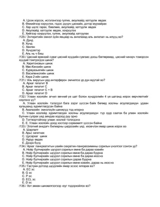A. Цээж хорсох, исгэлэнгээр гулгих, аюулхайд хатгуулж өвдөх
B. Өмхийгээр хэрүүлэх, гэдэс дүүрч цанхайх, дотор муухайрах
C. Хар шүлс гарах, бөөлжих, аюулхайд хатгуулж өвдөх
D. Аюулхайд хатгуулж өвдөх, хэхрүүлэх
E. Хийгээр хэхрүүлэх, гулгих, аюулхайд хатгуулах
/129./ Энтеритийн эмнэл зүйн явцаар нь ангилахад аль ангилал нь илүүц вэ?
A. Дунд
B. Хүнд
C. Хөнгөн
D. Хүндэвтэр
E. Аль нь ч биш
/130./ Цөсний ерөнхий суваг цөсний хүүдийн сувгаас доош бөглөрөхөд, цөсний чинэрч томорсон
хүүдий тэмтрэгдэх шинж?
A. Харитоновын шинж
B. Мак-Кензийн шинж
C. Курвуазьегийн шинж
D. Василенкогийн шинж
E. Кера 2-ийн шинж
/131./ Аль вирусын уед интерферон эмчилгээ ур дун муутай вэ?
A. Архаг гепатит В
B. Архаг гепатит С
C. Архаг гепатит С + В
D. Архаг гепатит D
/132./ Улаан хоолойн агчил өвчний үе шат болон хүндрэлийн 4 үе шатанд илрэх өөрчлөлтийг
нэрлэнэ үү?
A. Улаан хоолойн тэлэгдэл бага зэрэг үүссэн байх бөгөөд хоолны агуулагдахуун удаан
хугацаанд хуримтлагдсан байна
B. Ахалазийн эмнэлзүйн шинжүүд тод илэрнэ
C. Улаан хоолойд хуримтлагдах хоолны агуулагдахуун түр зуур саатах ба улаан хоолойн
булчин сулрах үед аяндаа ходоод руу орно
D. Тогтвортойгоор улаан хоолой тэлэгдэнэ
E. E. Улаан хоолойн доод хэсгээр сорвижилт үүссэн байна
/133./ Элэгний анхдагч билиарны циррозийн үед ихэвчлэн ямар шинж илрэх вэ
A. Шарлалт
B. Арьс загатнах
C. Цусархаг шинж
D. Нуруу өвдөх
E. Дээрх бүгд
/134./ Архаг панкреатитын үеийн секретин-панкреозимины сорилын үнэлгээг сонгон уу?
A. Нойр булчирхайн шүүрэл сорилын өмнө ба дараа хэвийн
B. Нойр булчирхайн шүүрэл сорилын өмнө ба дараа буурна
C. Нойр булчирхайн шүүрэл сорилын өмнө ба дараа ихэснэ
D. Нойр булчирхайн шүүрэл сорилын дараа буурна
E. Нойр булчирхайн шүүрэл сорилын өмнө хэвийн, дараа нь ихэснэ
/135./ Гастрин дотоод шүүрлийн ямар эсээс ялгарах вэ?
A. EC эс
B. G эс
C. P эс
D. ECL эс
E. D эс
/136./ Хэт авиан шинжилгээгээр юуг тодорхойлох вэ?
 