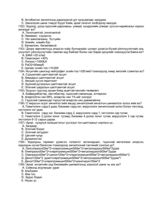 B. Антибиотик эмчилгээнд дарагдахгүй урт хугацаагаар халуурах
C. Эмнэлзүйн шинж тэмдэг бүдэг байж, архаг гепатит хэлбэрээр явагдах
/152./ Ходоод, дээд гэдэсний шархлааны улмаас хүндрэлийн улмаас үүссэн нарийсалыг хэрхэн
ангилдаг вэ?
A. Ээнэгшилтэй, ээнэгшилгүй
B. Намжмал, сэдэрсэн
C. Үйл ажиллагааны, бүтцийн
D. Хэвийн, хэвийн бус
E. Бөгжилсөн, бөгжилөөгүй
/153./ Доорх өөрчлөлтүүд илэрсэн нойр булчирхайн цочмог үрэвсэл бүхий үйлчлүүлэгчийн аль
үзүүлэлт үйлчлүүлэгчийн тавилан муу байгааг болон нас барах эрсдлийг нэмэгдүүлж байна вэ?
A. БЖИ >25 кг/м2
B. Гематокрит >40%
C. Липаза >1000IU/l
D. PaO2<60ммуб
E. Цагаан эсийн тоо >10,000
/154./ Асцитийн шингэнд нейтрофил эсийн тоо >250 мм3 тохиолдолд ямар эмгэгийг сэжиглэх вэ?
A. Сүрьеэгийн шалтгаантай асцит
B. Хавдарын шалтгаантай асцит
C. Аяндаа үүсэх перитонит
D. Зүрхний дутагдлын шалтгаантай асцит
E. Элэгний циррозын шалтгаантай асцит
/155./ Бүдүүн гэдсэнд оршин биед ашигтай нянгийн төлөөлөгч
A. Бифидумбактер, лактобактер, гэдэсний савханцар, энтеркокк
B. Агааргүйтэн нян 99%, агаартан нян 1%-ийг эзэлдэг
C. Гэдэсний савханцар тэргүүтэй агаартан нян давамгайлна
/156./ С вирусын эсрэг эмчилгээ хийх явцад эмчилгээний хяналтын шинжилгээг хэзээ хийх вэ?
A. Гематологи сард 2 удаа, биохими сард нэг, вирусологи эмчилгээний эхлэл болон төгсгөлд,
гистологи нэг удаа
B. Гематологи сард нэг, биохими сард 2, вирусологи сард 1, гистологи сар тутам
C. Гематологи 2 долоо хоног тутамд, биохими 4 долоо хоног тутам, вирусологи 3 сар тутам,
гистологи 6-12 сарын дараа
/157./ Архаг, чулуугүй холециститыг үүсэгдэг гол шалтгааныг нэрлэнэ үү.
A. Халдвар
B. Элэгний бодис
C. Элэгний хатуурал
D. Цөсний чулуу
E. Дуоденостаз
/158./ Ходоодны тархмал үрэвсэл, голомтот хатингаршил, гэдэсний метаплази илэрсэн,
ходоодны хүчил багассан тохиолдолд эмчилгээний тактикийг сонгоно уу?
A. Лансопразол20мг*2+кларитромицин500мг*2+метронидазол500мг*2удаа
B. Омепразол20мг*2+кларитромицин500мг*2+метронидазол500мг*2удаа
C. Омепразол20мг*2+денол120мг*2+кларитромицин500мг*2+метронидазол500мг*2
D. Денол120мг*2 удаа+кларитромицин500мг*2+метронидазол500мг*2удаа/*/
E. Денол120мг*2+кларитромицин500мг*2+ранитидин150мг*2
/159./ Архаг энтретийн үед биохимийн шинжилгээнд илрэхгүй шинж нь аль вэ?
A. Сийвэнд агуулагдах уураг
B. Альбумин
C. Өөх тос
D. Эрдэс бодис
E. Нүүрс ус
 