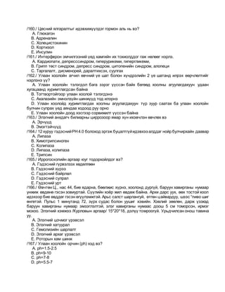/160./ Цөсний ялгаралтыг идэвхижүүлдэг гормон аль нь вэ?
A. Глюкагон
B. Адреналин
C. Холецистокинин
D. Кортизол
E. Инсулин
/161./ Интерферон эмчилгээний үед хамгийн их тохиолддог гаж нөлөөг нэрлэ.
A. Кардиопати, депресссиндром, гиперурикеми, гипергликеми,
B. Грипп төст синдром, депресс синдром, цитопенийн синдром, алопеци
C. Таргалалт, дисменорей, даралтихсэх, суулгах
/162./ Улаан хоолойн агчил өвчний үе шат болон хүндрэлийн 2 үе шатанд илрэх өөрчлөлтийг
нэрлэнэ үү?
A. Улаан хоолойн тэлэгдэл бага зэрэг үүссэн байх бөгөөд хоолны агуулагдахуун удаан
хугацаанд хуримтлагдсан байна
B. Тогтвортойгоор улаан хоолой тэлэгдэнэ
C. Ахалазийн эмнэлзүйн шинжүүд тод илэрнэ
D. Улаан хоолойд хуримтлагдах хоолны агуулагдахуун түр зуур саатах ба улаан хоолойн
булчин сулрах үед аяндаа ходоод руу орно
E. Улаан хоолойн доод хэсгээр сорвижилт үүссэн байна
/163./ Элэгний анхдагч билиарны циррозоор ямар хүн ихэвчлэн өвчлөх вэ
A. Эрчүүд
B. Эмэгтэйчүүд
/164./ 12 хуруу гэдэснийРН4.0 болоход эргэж буцалтгүйидэвхээ алддаг нойр булчирхайн даавар
A. Липаза
B. Химотрипсиноген
C. Колипаза
D. Липаза, колипаза
E. Трипсин
/165./ Иррогоскопийн аргаар юуг тодорхойлдог вэ?
A. Гэдэсний гүрвэлзэх хөдөлгөөн
B. Гэдэсний хүрээ
C. Гэдэсний байрлал
D. Гэдэсний сулрал
E. Гэдэсний урт
/166./ Өвчтөн Ц., нас 44, бие ядарна, бөөлжис хүрнэ, хоолонд дургүй, баруун хавирганы нумаар
унжиж өвдөнө гэсэн зовиуртай. Сүүлийн хоёр жил өвдөж байна. Архи дарс уух, өөх тостой хоол
идэхээр бие өвддөг гэсэн өгүүлэмжтэй. Арьс салст шарлангуй, өтгөн цайвардуу, шээс “пиво шиг
өнгөтэй. Пульс 1 минутанд 72, зүрх судас болон уушиг хэвийн. Хэвлий зөөлөн, дарж үзэхэд
баруун хавирганы нумаар эмзэглэлтэй, элэг хавирганы нумаас доош 5 см томорсон, ирмэг
мохоо. Элэгний хэмжээ /Курловын аргаар/ 15*20*18, дэлүү томроогүй. Урьдчилсан онош тавина
уу.
A. Элэгний цочмог үрэвсэл
B. Элэгний хатуурал
C. Гемолизийн шарлалт
D. Элэгний архаг үрэвсэл
E. Роторын хам шинж
/167./ Улаан хоолойн орчин (ph) хэд вэ?
A. рh=1.5-2.5
B. рh=9-10
C. рh=7-8
D. рh=5.5-7
 