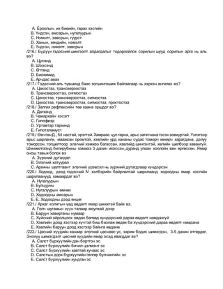 A. Ёроолын, их биеийн, гарах хэсгийн
B. Үндсэн, амсарын, нугалуурын
C. Нэмэлт, завсрын, гуурст
D. Ханын, хөндийн, нэмэлт
E. Үндсэн, нэмэлт, завсрын
/216./ Бүдүүн гэдэсний шингээлт алдагдалыг тодорхойлох сорилын шууд сорилын арга нь аль
вэ?
A. Цусанд
B. Шээсэнд
C. Өтгөнд
D. Биохимид
E. Арчдас авах
/217./ Гэдэсний аль түвшинд баас зогшингошиж байгаагаар нь хэрхэн ангилах вэ?
A. Цекостаз, трансверзостаз
B. Трансверзостаз, сигмостаз
C. Цекостаз, трансверзостаз, сигмостаз
D. Цекостаз, трансверзостаз, сигмостаз, проктостаз
/218./ Залгих рефлексийн төв хаана оршдог вэ?
A. Дагзанд
B. Чамархайн хэсэгт
C. Гипофизд
D. Уртавтар тархинд
E. Гипоталамуст
/219./ ӨвчтөнД., 54 настай, эрэгтэй.Хамраас цус гарна, арьс загатнана гэсэнзовиуртай. Үзлэгээр
арьс шарланги, маажсан оромтой, хэвлийн урд хананы судас томорч хөхөрч харагдана, дэлүү
томорсон, тогшилтоор элэгний хэмжээ багассан, хэвлийд шингэнтэй, хөлийн шилбээр хавангүй.
Шинжилгээнд билирубины хэмжээ 3 дахин ихэссэн, дуранд улаан хоолойн вен өргөссөн. Ямар
онош тавьж болох вэ
A. Зүрхний дутагдал
B. Элэгний хатуурал
C. Архины шалтгаант элэгний үрэвсэл нь зүрхний дутагдлаар хүндэрсэн
/220./ Ходоод, дээд гэдэсний IV хэлбэрийн байрлалтай шархлаанд ходоодны ямар хэсгийн
шархлаанууд хамаардаг вэ?
A. Нугалуурын
B. Булцууны
C. Нугалуурын өмнөх
D. Ходоодны амсарын
E. E. Ходоодны дээд өнцөг
/221./ Архаг колитын үед өвдөлт ямар шинжтэй байх вэ.
A. Голч шугамын зүүн талаар аюулхай дээр
B. Баруун хавирганы нумаар
C. Хүйсний ойролцоох өвдөх бөгөөд хүндэрсний дараа өвдөлт намдахгүй
D. Хэвлийн доод хэсгээр хүчтэй биш базлаж өвдөх ба хүндэрсний дараа өвдөлт намдана
E. Хэвлийн баруун доод хэсгээр байнга өвдөнө
/222./ Цөсний хүүдийн ханаар элэгний цөснөөс ус, зарим бодис шимэгдэн, 3-5 дахин өтгөрдөг.
Энэхүү шимэгдэлт цөсний хүүдийн ямар эсэд явагддаг вэ?
A. Салст бүрхүүлийн дан бортгон эс
B. Салст бүрхүүлийн бичил цэлмэнт эс
C. Салст бүрхүүлийн хавтгай хучаас эс
D. Салстын дорх бүрхүүлийн гөлгөр булчингийн эс
E. Салст бүрхүүлийн хундган эс
 