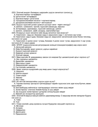 /223./ Элэгний анхдагч билиарны циррозийн үндсэн эмчилгээг сонгоно уу.
A. Кортикостериод+ интерферон
B. Цитостатик+ интерферон
C. Кортикостерид+ цитостатик
D. Урсодезоксихолевая кислота + кортикостероид
E. урсодезоксихолевая кислота + метотрексат
/224./ Бүдүүн гэдэсний цочмог үрэвсэл үүсгэдэг эмгэг төрөгч нянгууд?
A. Шигелл, салмонелл, протей, гэдэсний савханцар, иерсини
B. Энтеровирус, аденовирус, гэдэсний савханцар, шигелл
C. Шигелл, салмонелл, амеб, аскарид, кампилобактери
/225./ В вирусын эсрэг эмчилгээ хийх явцад эмчилгээг яаж хянах вэ?
A. Гематологи сард нэг, биохими сард 2, вирусологи сард 1, гистологи сар тутам
B. Гематологи сард 2 удаа, биохими сард нэг, вирусологи эмчилгээний эхлэл болон төгсгөлд,
гистологи нэг удаа
C. Гематологи 2 долоо хоног тутамд, биохими 4 долоо хоног тутам, вирусологи 3 сар тутам,
гистологи 6-12 сарын дараа
/226./ ЭРХПГ (эндоскопическая ретроградная холецистопанкреатография)-аар илрэх эмгэг
A. Дэлүүний шигдээс
B. Нойр булчирхайн архаг үрэвсэл, цоргын нарийсал
C. Бүдүүн гэдэсний үрэвсэл
D. Бөөрний цочмог үрэвсэл
E. Элэгний хавдар
/227./ Маастрихтийн III удирдамжинд заасан гол инвазив бус шинжилгээний аргыг нэрлэнэ үү?
A. Нян судлалын шинжилгээ
B. Дурангийн шинжилгээ
C. Амьсгалын сорил
D. Иммунологийн шинжилгээ
E. Гистологийн шинжилгээ
/228./ Архаг колитын хүндрэлийн үед ямар шинж тэмдэг илрэхгүй вэ?
A. Хордлого
B. Шингэн алдалт
C. Ухаан алдах
D. Харшил
E. Аль ч биш
/229./ Их нягттай липопротейны үндсэн үүрэг юу вэ?
A. Гаднаас хоолоор орж ирсэн триглицеридыг нарийн гэдэснээс элэг,араг ясныбулчин, өөхөн
эдэд зөөдөг
B. Бие махбодид нийлэгжсэн триглицеридыг элэгнээс өөхөн эдэд зөөдөг
C. Холестеролыг элэгнээс биеийн бусад эс рүү зөөдөг
D. Эд эсүүдээс холестеролыг цуглуулан элгэнд буцаан зөөдөг
E. Өөхний хэт исэлдэлтэд оролцоно
/230./ Элэгний В вирусын вакцин хийлгэн дархлаажуулахад С вирусаар өвчлөх магадлал буурна
гэж үнэн үү.
A. Тийм
B. Үгүй
/231./ Улаан хоолойн доод хуниасны хүчдэл бууруулах эмүүдийг нэрлэнэ үү
A. Мотилум
B. Аспирин
C. Нефидипин
D. Декло-денк
E. Преднизолон
 