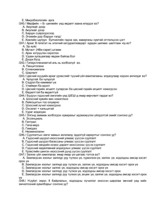 E. Микробиологийн арга
/240./ Мерфийн – Б- шинжийн үед өвдөлт хаана илэрдэг вэ?
A. Аюулхай доор
B. Аюулхай дээр
C. Баруун сүврэгдэсээр
D. Эгэмийн дор /баруун талд/
E. Хэвлийн шулуун булчингийн гадна зах, хавирганы нумтай огтлолцсон цэгт
/241./ Архаг В гепатит нь элэгний хатуурал/хавдарт хурдан шилжих шалтгаан юу вэ?
A. Эр хүйс
B. Мутант (НВе-сөрөг) штамм
C. Архи хэтрүүлэн хэрэглэх
D. Удаан хугацаагаар өвдөж байгаа бол
E. Дээрх бүгд
/242./ Гиперспленизмтэй аль нь холбоогүй вэ.
A. Панцитопени
B. Спленомегали
C. Шарлалт
/243./ Цөсний хүүдийн архаг үрэвслийг түүний үйлажиллагааны алдагдлаар хэрхэн ангилдаг вэ?
A. Чулуутай ба чулуугүй
B. Сэдрэл ба намжмал үе
C. Улаймал ба идээт
D. Цөсний гэрийн агшилт суларсан ба цөсний гэрийн агшилт нэмэгдсэн
E. Өвдөлттэй ба өвдөлтгүй
/244./ Бүдүүн гэдэсний эмгэгийн үед ШЕШ-д ямар өөрчлөлт гардаг вэ?
A. Шээсний хувийн жин нэмэглэнэ
B. Лейкоцитын тоо олширно
C. Шээсний хүчил нэмэгдэнэ
D. Оксалат + кальцитай
E. Уураг алдагдах
/245./ Элгэнд аммиак холбогдон хувирахыг идэвхжүүлэх үйлдэлтэй эмийг сонгоно уу?
A. Эссенциаль
B. Гептрал
C. Гепа-мерз
D. Гемодез
E. Неоминопагин
/246./ Суулгалтын эмгэг жамын ангилалд ордоггүй хариултыг сонгоно уу?
A. Гэдэсний шүүрэл ихэссэний улмаас үүссэн суулгалт
B. Гэдэсний шүүрэл багассаны улмаас үүссэн суулгалт
C. Гэдэсний хөндийн осмос даралт ихэссэнээс үүсэх суулгалт
D. Гэдэсний хөдөлгөөний алдагдлын улмаас үүсэх суулгалт
E. Үрэвслийн шингэн ихэссэний дүнд үүсэх суулгалт
/247./ Залгих үйл ажиллагаа ямар ямар үе шатаас тогтох вэ?
A. Зажлагдсан хоолыг залгиур руу түлхэх үе, гүрвэлзэх үе, залгих үе, ходоодны амсар хэсэгт
орох үе
B. Зажлагдсан хоолыг залгиур руу түлхэх үе, залгих үе, ходоодны амсар хэсэгт орох үе
C. Зажлагдсан хоолыг залгих үе, ходоодны амсар хэсэгт орох үе
D. Зажлагдсан хоолыг залгиур руу түлхэх үе, ходоодны амсар хэсэгт орох
E. Зажлагдсан хоолыг залгиур руу түлхэх үе, агших үе, залгих үе, ходоодны амсар хэсэгт орох
үе
/248./ H.pylori эерэг, II байрлалын, ходоодны хүчиллэг ихэссэн шархлаа өвчний үед хийх
эмчилгээний хувилбарыг сонгоно уу?
 