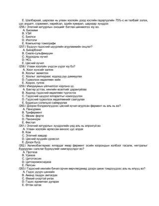 E. Шалбархай, шархлаа нь улаан хоолойн доод хэсгийн гадаргуугийн 75%-с их талбайг эзлэх,
цус алдалт, сорвижил, нарийсал, эдийн хувирал, шархаар хүндрэх
/256./ Элэгний хатуурлын оношийг батлах шинжилгээ юу вэ.
A. Биохими
B. УЗИ
C. Биопси
D. Изотопи
E. Компьютер томографи
/257./ Бүдүүн гэдэсний шүүрлийн агууламжийн онцлог?
A. Бикарбонат
B. Сиало-сульфамуцин
C. Ходоодны хүчил
D. HCL
E. Цөсний хүчил
/258./ Улаан хоолойн үндсэн үүрэг юу бэ?
A. Хоол хүнсийг залгих
B. Хоолыг жижиглэх
C. Хоолыг залгиураас ходоод руу дамжуулах
D. Гүрвэлзэх хөдөлгөөн хийх
E. Хэхрэх, гулгих
/259./ Имодиумын үйлчилгээг нэрлэнэ үү.
A. Бактер устгах, нянгийн өсөлтийг дарангуйлах
B. Ходоод гэдэсний хөдөлгөөн түргэсгэх
C. Гэдэсний шүүрэл ялгаралтыг нэмэгдүүлэх
D. Гэдэсний гүрвэлзэх хөдөлгөөнийг саатуулах
E. Бодисын солилцоо сайжруулах
/260./ Доорхи бэлдмэлүүдээс цөсний хүчил агуулсан фермент нь аль нь вэ?
A. Панкурмин
B. Трифермент
C. Мезим форте
D. Панзинорм
E. Фестал
/261./ Элэгний хатуурлын хүндрэлийн үед аль нь илрэхгүй вэ
A. Улаан хоолойн өргөссөн венээс цус алдах
B. Ком
C. Элэгний хавдар
D. Цөсний хүүдийн үрэвсэл
E. Дээрх бүгд
/262./ Хеликобактериас ялгардаг ямар фермент эсийн хоорондын холбоог тасалж, нягтралыг
бууруулан салслаг бүрхүүлийг нимгэрүүлдэг вэ?
A. Протеза
B. Уреаза
C. Цитотоксин
D. Цитохромоксидаза
E. Пепсин
/263./ Гэдэсний нянгийн бичил орчин өөрчлөгдөхөд дээрх шинж тэмдгүүдээс аль нь илүүц вэ?
A. Гэдэс дүүрч цанхайх
B. Аманд гашуун амтагдах
C. Өмхий үнэртэй унгах
D. Гэдэс хуржигнан дугарах
E. Өтгөн хатах
 