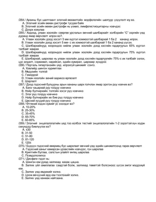 /264./ Архины бус шалтгаант элэгний өөхжилтийн морфологийн шалгуур үзүүлэлт юу вэ.
A. Элэгний эсийн өөхөн дистрофи тусдаа байх
B. Элэгний эсийн өөхөн дистрофи нь үхжил, лимфогистиоцитарны нэвчдэс
C. Дээрх хоеулаа
/265./ Ходоод, улаан хоолойн сөөргөө урсгалын өвчний шалбархайт хэлбэрийн “С” зэргийн үед
дуранд ямар өөрчлөлт илрэх вэ?.
A. Улаан хоолойн доод хэсэгт 5 мм хүртэл хэмжээтэй шалбархай 1 ба 2 хананд илрэх.
B. Улаан хоолойн доод хэсэгт 5 мм- с их хэмжээтэй шалбархай 1 ба 2 хананд үүсэх.
C. Шалбархайнууд хоорондоо нийлж улаан хоолойн доод хэсгийн гадаргуугын 65% хүртэл
талбайг хамрах
D. Шалбархайнууд хоорондоо нийлж улаан хоолойн доод хэсгийн гадаргуугын 75% хүртэл
талбайг хамрах
E. Шалбархай, шархлаа нь улаан хоолойн доод хэсгийн гадаргуугийн 75%-с их талбайг эзлэх,
цус алдалт, сорвижил, нарийсал, эдийн хувирал, шархаар хүндрэх
/266./ Порталь гипертензийн үед илрэхгүй шинжийг сонго.
A. Хэвлийд шингэн хуримтлах
B. Медузийн толгой
C. Геморрой
D. Улаан хоолойн вений варикоз өргөсөлт
E. Шарлалт
/267./ Дээд гэдэсний булцууны арын хананы шарх голчлон ямар эрхтэн рүү нэвчих вэ?
A. Бага чацархай руу голдуу нэвчинэ
B. Нойр булчирхайн толгойн хэсэг рүү нэвчинэ
C. Элэг рүү голдуу нэвчинэ
D. Нойр булчирхайн их бие рүү голдуу нэвчинэ
E. Цөсний хүүдий рүү голдуу нэвчинэ
/268./ Өтгөний хэдэн хувийг ус эзэлдэг вэ?
A. 10-20%
B. 25-30%
C. 35-45%
D. 65-70%
E. 60-85%
/269./ Элэгний энцепалопатийн үед тоо холбох тестийг энцепалопатийн 1-2 зэрэгтэй хүн хэдэн
секундэд биелүүлэх вэ?
A. ≤30
B. 31-50
C. 51-80
D. 81-120
E. 120≤
/270./ Бүдүүн гэдэсний өвөрмөц бус шархлаат өвчний үед эдийн шинжилгээнд гарах өөрчлөлт
A. Гэдэсний ханыг хамарсан үрэвслийн нэвчдэс, гүн шархлаа
B. Криптийн буглаа, салстын улайлт өнгөц шархлаа
C. Псевдополипоз
/271./ Дисфаги гэдэг нь:
A. Шингэн юм уухад халгихад хахаж цацна.
B. Залгих үйл ажиллагаа саадтай болж, залгихад төвөгтэй болсоноос үүсэх эмгэг мэдрэхүй
юм.
C. Залгих үед өвдөхийг хэлнэ.
D. Цээж өвчүүний ард юм тээглэхийг хэлнэ.
E. Залгих үед ханиаж найтаана.
 