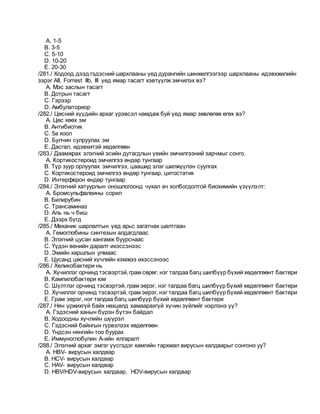 A. 1-5
B. 3-5
C. 5-10
D. 10-20
E. 20-30
/281./ Ходоод дээд гэдэсний шархлааны үед дурангийн шинжилгээгээр шархлааны идэвхжилийн
зэрэг AII, Forrest IIb, III үед ямар тасагт хэвтүүлж эмчилэх вэ?
A. Мэс заслын тасагт
B. Дотрын тасагт
C. Гэрээр
D. Амбулаториор
/282./ Цөсний хүүдийн архаг үрэвсэл намдаж буй үед ямар зөвлөгөө өгөх вэ?
A. Цөс хөөх эм
B. Антибиотик
C. 5а хоол
D. Булчин сулруулах эм
E. Дасгал, идэвхитэй хөдөлгөөн
/283./ Даамжрах элэгний эсийн дутагдлын үеийн эмчилгээний зарчмыг сонго.
A. Кортикостероид эмчилгээ өндөр тунгаар
B. Түр зуур орлуулах эмчилгээ, цаашид элэг шилжүүлэн суулгах
C. Кортикостероид эмчилгээ өндөр тунгаар, цитостатик
D. Интерферон өндөр тунгаар
/284./ Элэгний хатуурлын оношлогоонд чухал ач холбогдолтой биохимийн үзүүлэлт:
A. Бромсульфалеины сорил
B. Билирубин
C. Трансаминаз
D. Аль нь ч биш
E. Дээрх бүгд
/285./ Механик шарлалтын үед арьс загатнах шалтгаан
A. Гемоглобины синтезын алдагдлаас
B. Элэгний цусан хангамж буурснаас
C. Үүдэн венийн даралт ихэссэнээс
D. Эмийн харшлын улмаас
E. Цусанд цөсний хүчлийн хэмжээ ихэссэнээс
/286./ Хеликобактери нь
A. Хүчиллэг орчинд тэсвэртэй,грам сөрөг, нэг талдаа багц шилбүүр бүхий хөдөлгөөнт бактери
B. Кампилобактери юм
C. Шүлтлэг орчинд тэсвэртэй, грам эерэг, нэг талдаа багц шилбүүр бүхий хөдөлгөөнт бактери
D. Хүчиллэг орчинд тэсвэртэй, грам эерэг, нэг талдаа багц шилбүүр бүхий хөдөлгөөнт бактери
E. Грам эерэг, нэг талдаа багц шилбүүр бүхий хөдөлгөөнт бактери
/287./ Нян үржихгүй байх нөхцөлд хамаарахгүй хүчин зүйлийг нэрлэнэ үү?
A. Гэдэсний ханын бүрэн бүтэн байдал
B. Ходоодны хүчлийн шүүрэл
C. Гэдэсний байнгын гүрвэлзэх хөдөлгөөн
D. Үндсэн нянгийн тоо буурах
E. Иммуноглобулин А-ийн ялгаралт
/288./ Элэгний архаг эмгэг үүсгэдэг хамгийн тархмал вирусын халдварыг сонгоно уу?
A. НВV- вирусын халдвар
B. НСV- вирусын халдвар
C. НАV- вирусын халдвар
D. НВV/НDV-вирусын халдвар, НDV-вирусын халдвар
 