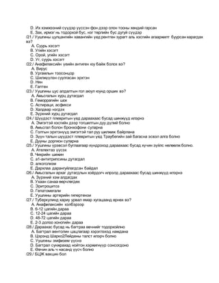 D. Их хэмжээний сүүдэр үүссэн фон дээр олон тооны хөндий гарсан
E. Зах, ирмэг нь тодорхой бус, нэг төрлийн бус дугуй сүүдэр
/21./ Уушгины цулцангийн хавангийн үед рентген зурагт аль хэсгийн агааржилт буурсан харагдах
вэ?
A. Суурь хэсэгт
B. Угийн хэсэгт
C. Орой, угийн хэсэгт
D. Уг, суурь хэсэгт
/22./ Анафилаксийн үеийн антиген юу байж болох вэ?
A. Вирус
B. Ургамлын тоосонцор
C. Шилжүүлэн суулгасан эрхтэн
D. Нян
E. Гаптен
/23./ Уушгины цус алдалтын гол аюул юунд орших вэ?
A. Амьсгалын хурц дутагдал
B. Геморрагийн шок
C. Аспираци, асфикси
D. Халдвар нэгдэх
E. Зүрхний хурц дутагдал
/24./ Шүүдэст плевритын үед дараахаас бусад шинжүүд илэрнэ
A. Эмгэгтэй хэсгийн дээр тогшилтын дуу дүлий болно
B. Амьсгал болон бронхофони суларна
C. Голтын эрхтэнүүд эмгэгтэй тал руу шилжиж байрлана
D. Зүүн талын шүүдэст плевритын үед Траубегийн зай багасна эсвэл алга болно
E. Дууны доргион суларна
/25./ Уушгины үрэвсэл буглаагаар хүндрэхэд дараахаас бусад хүчин зүйлс нөлөөлж болно.
A. Ателектаз үүсэх
B. Чихрийн шижин
C. a1-антитрипсины дутагдал
D. алкоголизм
E. Дархлаа дарангуйлагдсан байдал
/26./ Амьсгалын архаг дутагдлын хоёрдогч илрэлд дараахаас бусад шинжүүд илэрнэ
A. Зүрхний хэм алдагдах
B. Ухаан санаа өөрчлөгдөх
C. Эритроцитоз
D. Гепатомегали
E. Уушгины артерийн гипертензи
/27./ Туберкулинд хариу урвал ямар хугацаанд өрнөх вэ?
A. Анафилаксийн хэлбэрээр
B. 6-12 цагийн дараа
C. 12-24 цагийн дараа
D. 48-72 цагийн дараа
E. 2-3 долоо хоногийн дараа
/28./ Дараахас бусад нь багтраа өвчнийг тодорхойлно
A. Багтрал вентолин цацлагаар хэрэглэхэд намдана
B. Цэрэнд Шарко2Лейдены талст илэрч болно
C. Уушгины эмфизем үүснэ
D. Багтрал сунжрахад нойтон хэржигнүүр сонсогдоно
E. Өвчин аль ч насанд үүсч болно
/29./ БЦЖ вакцин бол
 