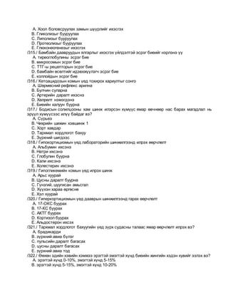 A. Хоол боловсруулах замын шүүрлийг ихэсгэх
B. Гликолизыг бууруулах
C. Липолизыг бууруулах
D. Протеолизыг бууруулах
E. Глюконеогенезыг ихэсгэх
/315./ Бамбайн даавруудын ялгарлыг ихэсгэх үйлдэлтэй эсрэг биеийг нэрлэнэ үү
A. тиреоглобулины эсрэг бие
B. микросомын эсрэг бие
C. ТТГ-ы рецепторын эсрэг бие
D. бамбайн өсөлтийг идэвхжүүлэгч эсрэг бие
E. коллойдын эсрэг бие
/316./ Кетоацидозын комын үед тохирох хариултыг сонго
A. Шөрмөсний рефлекс арилна
B. Булчин суларна
C. Артерийн даралт ихэснэ
D. Хөлрөлт нэмэгдэнэ
E. Биеийн халуун буурна
/317./ Бодисын солилцооны хам шинж илэрсэн хүмүүс ямар өвчнөөр нас барах магадлал нь
эрүүл хүмүүсээс илүү байдаг вэ?
A. Сүрьеэ
B. Чихрийн шижин хэвшинж 1
C. Хорт хавдар
D. Тархмал хордлогот бахуу
E. Зүрхний шигдээс
/318./ Гипокортицизмын үед лабораторийн шинжилгээнд илрэх өөрчлөлт
A. Альбумин ихсэнэ
B. Натри ихсэнэ
C. Глобулин буурна
D. Кали ихсэнэ
E. Холестерин ихсэнэ
/319./ Гипогликемийн комын үед илрэх шинж
A. Арьс хуурай
B. Цусны даралт буурна
C. Гүнзгий, шуугисан амьсгал
D. Хүүхэн хараа өргөснө
E. Хэл хуурай
/320./ Гиперкортицизмын үед дааврын шинжилгээнд гарах өөрчлөлт
A. 17-ОКС буурах
B. 17-КС буурах
C. АКТГ буурах
D. Кортизол буурах
E. Альдостерон ихсэх
/321./ Тархмал хордлогот бахуугийн үед зүрх судасны талаас ямар өөрчлөлт илрэх вэ?
A. брадикарди
B. зүрхний авиа бүлэг
C. пульсийн даралт багасах
D. цусны даралт багасах
E. зүрхний авиа тод
/322./ Өөхөн эдийн хэвийн хэмжээ эрэгтэй эмэгтэй хүнд биеийн жингийн хэдэн хувийг эзлэх вэ?
A. эрэгтэй хүнд 0-10%, эмэгтэй хүнд 5-15%
B. эрэгтэй хүнд 5-15%, эмэгтэй хүнд 10-20%
 