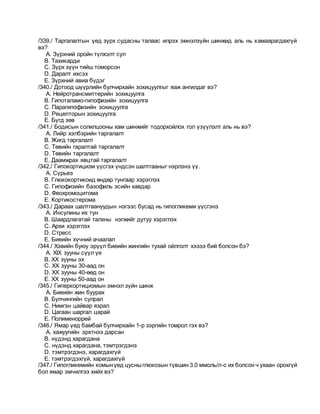 /339./ Таргалалтын үед зүрх судасны талаас илрэх эмнэлзүйн шинжид аль нь хамаарагдахгүй
вэ?
A. Зүрхний оройн түлхэлт сул
B. Тахикарди
C. Зүрх зүүн тийш томорсон
D. Даралт ихсэх
E. Зүрхний авиа бүдэг
/340./ Дотоод шүүрлийн булчирхайн зохицуулгыг яаж ангилдаг вэ?
A. Нейротрансмиттерийн зохицуулга
B. Гипоталамо-гипофизийн зохицуулга
C. Парагипофизийн зохицуулга
D. Рецепторын зохицуулга
E. Бүгд зөв
/341./ Бодисын солилцооны хам шинжийг тодорхойлох гол үзүүлэлт аль нь вэ?
A. Лийр хэлбэрийн таргалалт
B. Жигд таргалалт
C. Төвийн гаралтай таргалалт
D. Төвийн таргалалт
E. Даамжрах явцтай таргалалт
/342./ Гипокортицизм үүсгэх үндсэн шалтгааныг нэрлэнэ үү.
A. Сүрьеэ
B. Глюкокортикоид өндөр тунгаар хэрэглэх
C. Гипофизийн базофиль эсийн хавдар
D. Феохромоцитома
E. Кортикостерома
/343./ Дараах шалтгаануудын нэгээс бусад нь гипогликеми үүсгэнэ
A. Инсулины их тун
B. Шаардлагатай талхны нэгжийг дутуу хэрэглэх
C. Архи хэрэглэх
D. Стресс
E. Биеийн хүчний ачаалал
/344./ Хэвийн буюу эрүүл биеийн жингийн тухай ойлголт хэзээ бий болсон бэ?
A. XIX зууны сүүл үе
B. XX зууны эх
C. XX зууны 30-аад он
D. XX зууны 40-өөд он
E. XX зууны 50-аад он
/345./ Гиперкортицизмын эмнэл зүйн шинж
A. Биеийн жин буурах
B. Булчингийн сулрал
C. Нимгэн цайвар язрал
D. Цагаан шаргал царай
E. Полименоррей
/346./ Ямар үед бамбай булчирхайн 1-р зэргийн томрол гэх вэ?
A. хажуугийн эрхтнээ дарсан
B. нүдэнд харагдана
C. нүдэнд харагдана, тэмтрэгдэнэ
D. тэмтрэгдэнэ, харагдахгүй
E. тэмтрэгдэхгүй, харагдахгүй
/347./ Гипогликемийн комынүед цусныглюкозын түвшин 3.0 ммоль/л-с их болсон ч ухаан орохгүй
бол ямар эмчилгээ хийх вэ?
 