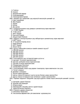 A. Гүйлгэх
B. Сүрьеэ
C. Өндгөвчний хавдар
D. Олигоменоррей
E. Глюкокортикостерома
/356./ Чихрийн бус шижингийн үед илрэхгүй эмнэлзүйн шинжийг ол.
A. Арьс хуурайших
B. Жин буурах
C. Ядрах
D. Өлсөх
E. Ам цангах
/357./ Гиперкортицизмын үед дааврын шинжилгээнд гарах өөрчлөлт
A. 17-ОКС буурах
B. 17-КС ихсэх
C. АКТГ буурах
D. Кортизол буурах
E. Альдостерон багасах
/358./ Хоёрдогч гипокортицизмын үед лабораторын шинжилгээнд гарах өөрчлөлт
A. АКТГ ихсэх
B. 17 оксикетостеройд ихсэх
C. Кали багасах
D. АКТГ буурах
E. Натри ихсэх
/359./ Цусны сийвэнгийн осмосын хэвийн хэмжээг хэд вэ?
A. 295-300 мосм/л
B. 280-295 мосм/л
C. 265-280 мосм/л
D. 245-265 мосм/л
E. 225-245 мосм/л
/360./ Гипотиреозын үед тогтвортой хаван үүсэх нь:
A. Цуснаас Са ихээр гадагшилснаас
B. Цуснаас альбумин ихээр гадагшилснаас
C. Цуснаас К ихээр гадагшилснаас
D. Гиперволеми болсноос
E. Гиповолеми болсноос
/361./ Гипогликемийн комын үед дараах тохиолдолд тархи хавагнасан гэж үзнэ.
A. Таталт илэрвэл
B. Дэмийрч солиорвол
C. Хүүхэн хараа өргөсвөл
D. Цусны глюкоз 6.0 ммоль/л хүртэл өссөн боловч ухаан орохгүй бол
E. Цусны глюкоз 3.0 ммоль/л-ээс их болсон ч ухаан сэргэхгүй бол
/362./ Тархмал хордлогот бахуугийн үед зүрх судасны талаас илрэх эмнэлзүйн шинжийг сонгоно
уу
A. Артерийн даралт багасах
B. Зүрхний хэм алдагдал
C. Атеросклероз
D. Перикардийн хөндийд шингэн хуримтлагдах
E. Тиреотоксикозын миопати
/363./ Глюкагон дараах үйлдэлтэй.
A. Липолизыг багасгана
B. Гексокиназа ферментийн үйл ажиллагааг идэвхижүүлнэ
 