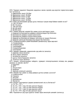 /372./ Тархмал хордлогот бахуугийн хордлогын хөнгөн зэргийн үед хэрэглэх тиреостатик эмийн
тунг тогтооно уу
A. Мерказолил хоногт 20-30мг
B. Мерказолил хоногт 30-40мг
C. Мерказолил хоногт 5-10мг
D. Мерказолил хоногт 15-20мг
E. Мерказолил хоногт 40-60мг
/373./ Өлөн үед биохимийн аргаар цусны глюкозын түвшин ямар байвал хэвийн гэх вэ?
A. 100-110 мг/дл
B. 60-110 мг/дл
C. 100-125 мг/дл
D. 60-140 мг/дл
E. 60-200 мг/дл
/374./ Төвийн гаралтай чихрийн бус шижин үүсэх шалтгааныг нэрлэ
A. Бөөрний эд базопрессин дааврын үйлдэлд мэдрэг бус болсноос
B. Базопрессин дааврын шүүрэл ихэссэнээс
C. Базопрессин дааврын шүүрэл багассанаас
D. Бөөрний эд базопрессин дааврыг үйлчлэлд хэт мэдрэг болсноос
E. Бөөрний сувганцар базопрессинд мэдрэг бус болсноос
/375./ Гиперкортицизмын үеийн биохимийн шинжилгээнд гарах өөрчлөлт
A. Гиперкалиеми
B. Гиперкальциеми
C. Гипохлореми
D. Гиперальбуминеми
E. Гипогликеми
/376./ Чихрийн шижингийн невропатийн үед хийх гол эмчилгээ
A. Дархлаа засах эмчилгээ
B. Хэсэг газрын эмчилгээ
C. Антибиотик эмчилгээ
D. Цусны глюкоз бууруулах эмчилгээ
E. Таталтын эсрэг эмчилгээ
/377./ Анхдагч гипокортицизмыг хоёрдогч, гуравдагч гипокортицизмоос ялгахад аль дааврыг
шинжлэх нь хамгийн зөв бэ?
A. Кортизол
B. АКТГ
C. Альдостерон
D. Андроген
E. Эрдсийн солилцоог шинжлэх
/378./ Чихрийн бус шижин нь ямар дааврын дутлын улмаас үүсэх вэ?
A. Соматостатин
B. Глюкагон
C. Инсулин
D. Базопрессин
E. Пролактин
/379./ Анхдагч гипотиреозыг дараах шинжилгээний аль нь батлах вэ?
A. Т3, Т4 ↓, ТТГ ↓
B. Т3, Т4 ↓, ТТГ ↑, йод 131-ийн шингээлт буурах
C. Т3, Т4 ↓, ТТГ ↓, йод 131-ийн шингээлт буурах
D. Т3, Т4 ↓, ТТГ ↓, йод 131-ийн шингээлт ихсэх
E. Т3, Т4 ↑, ТТГ↑, йод 131-ийн шингээлт ихсэх
/380./ Таргалалтын үед зүрх судасны талаас гарах эмнэлзүйн шинжийг сонгоно уу
 