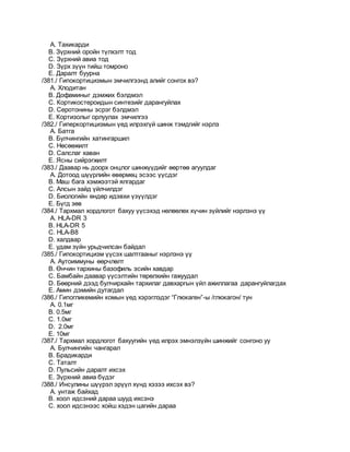 A. Тахикарди
B. Зүрхний оройн түлхэлт тод
C. Зүрхний авиа тод
D. Зүрх зүүн тийш томроно
E. Даралт буурна
/381./ Гипокортицизмын эмчилгээнд алийг сонгох вэ?
A. Хлодитан
B. Дофаминыг дэмжих бэлдмэл
C. Кортикостероидын синтезийг дарангуйлах
D. Серотонины эсрэг бэлдмэл
E. Кортизолыг орлуулах эмчилгээ
/382./ Гиперкортицизмын үед илрэхгүй шинж тэмдгийг нэрлэ
A. Батга
B. Булчингийн хатингаршил
C. Нөсөөжилт
D. Салслаг хаван
E. Ясны сийрэгжилт
/383./ Даавар нь доорх онцлог шинжүүдийг өөртөө агуулдаг
A. Дотоод шүүрлийн өвөрмөц эсээс үүсдэг
B. Маш бага хэмжээтэй ялгардаг
C. Алсын зайд үйлчилдэг
D. Биологийн өндөр идэвхи үзүүлдэг
E. Бүгд зөв
/384./ Тархмал хордлогот бахуу үүсэхэд нөлөөлөх хүчин зүйлийг нэрлэнэ үү
A. HLA-DR 3
B. HLA-DR 5
C. HLA-B8
D. халдвар
E. удам зүйн урьдчилсан байдал
/385./ Гипокортицизм үүсэх шалтгааныг нэрлэнэ үү
A. Аутоиммуны өөрчлөлт
B. Өнчин тархины базофиль эсийн хавдар
C. Бамбайн даавар үүсэлтийн төрөлхийн гажуудал
D. Бөөрний дээд булчирхайн тархилаг давхаргын үйл ажиллагаа дарангуйлагдах
E. Амин дэмийн дутагдал
/386./ Гипогликемийн комын үед хэрэглэдэг “Глюкаген”-ы /глюкагон/ тун
A. 0.1мг
B. 0.5мг
C. 1.0мг
D. 2.0мг
E. 10мг
/387./ Тархмал хордлогот бахуугийн үед илрэх эмнэлзүйн шинжийг сонгоно уу
A. Булчингийн чангарал
B. Брадикарди
C. Таталт
D. Пульсийн даралт ихсэх
E. Зүрхний авиа бүдэг
/388./ Инсулины шүүрэл эрүүл хүнд хэзээ ихсэх вэ?
A. унтаж байхад
B. хоол идсэний дараа шууд ихсэнэ
C. хоол идсэнээс хойш хэдэн цагийн дараа
 