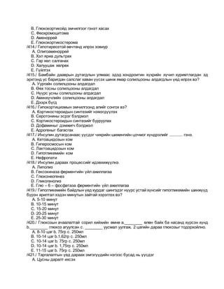 B. Глюкокортикойд эмчилгээг гэнэт хасах
C. Феохромоцитома
D. Аменоррей
E. Глюкокортикостерома
/414./ Гипотиреозтой өвчтөнд илрэх зовиур
A. Олигоаменоррей
B. Хэл яриа дультрах
C. Гар хөл салганах
D. Халууцаж хөлрөх
E. Гүйлгэх
/415./ Бамбайн дааврын дутагдлын улмаас эдэд хондроитин хүхрийн хүчил хуримтлагдан эд
эрхтэнд ус баригдан салслаг хаван үүсэх шинж ямар солилцооны алдагдлын үед илрэх вэ?
A. Уургийн солилцооны алдагдал
B. Өөх тосны солилцооны алдагдал
C. Нүүрс усны солилцооны алдагдал
D. Аминхүчлийн солилцооны алдагдал
E. Дээрх бүгд
/416./ Гипокортицизмын эмчилгээнд алийг сонгох вэ?
A. Кортикостероидын синтезийг нэмэгдүүлэх
B. Серотонины эсрэг бэлдмэл
C. Кортикостероидын синтезийг бууруулах
D. Дофаминыг дэмжигч бэлдмэл
E. Адрогеныг багасгах
/417./ Инсулин дутагдсанаас үүсдэг чихрийн шижингийн цочмог хүндрэлийг ............ гэнэ.
A. Кетоацидозын ком
B. Гиперосмосын ком
C. Лактоацидозын ком
D. Гипогликемийн ком
E. Нефропати
/418./ Инсулин дараах процессийг идэвхижүүлнэ.
A. Липолиз
B. Гексокиназа ферментийн үйл ажиллагаа
C. Глюконеогенез
D. Гликогенолиз
E. Глю – 6 – фосфатаза ферментийн үйл ажиллагаа
/419./ Гипогликемийн байдлын үед хурдаг шингэдэг нүүрс устай хүнсийг гипогликемийн шинжүүд
бүрэн арилтал хэдэн минутын зайтай хэрэглэх вэ?
A. 5-10 минут
B. 10-15 минут
C. 15-20 минут
D. 20-25 минут
E. 25-30 минут
/420./ Глюкозын ачаалалтай сорил хийхийн өмнө a.________ өлөн байх ба насанд хүрсэн хүнд
b.________ глюкоз агуулсан c. ________ уусмал уулгаж, 2 цагийн дараа глюкозыг тодорхойлно.
A. 8-10 цаг b. 75гр c. 250мл
B. 10-14 цаг b.1,62гр c. 250мл
C. 10-14 цаг b. 75гр c. 250мл
D. 10-14 цаг b. 1,75гр c. 250мл
E. 11-15 цаг b. 75гр c. 250мл
/421./ Таргалалтын үед дараах эмгэгүүдийн нэгээс бусад нь үүсдэг
A. Цусны даралт ихсэх
 