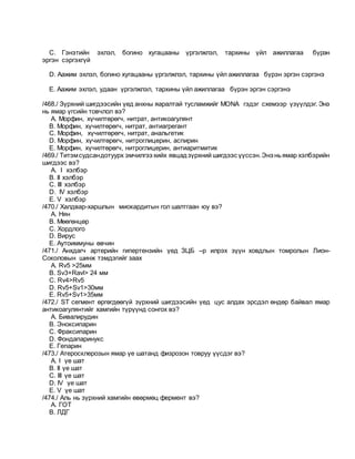 C. Гэнэтийн эхлэл, богино хугацааны үргэлжлэл, тархины үйл ажиллагаа бүрэн
эргэн сэргэхгүй
D. Аажим эхлэл, богино хугацааны үргэлжлэл, тархины үйл ажиллагаа бүрэн эргэн сэргэнэ
E. Аажим эхлэл, удаан үргэлжлэл, тархины үйл ажиллагаа бүрэн эргэн сэргэнэ
/468./ Зүрхний шигдээсийн үед анхны яаралтай тусламжийг MONA гэдэг схемээр үзүүлдэг. Энэ
нь ямар үгсийн товчлол вэ?
A. Морфин, хүчилтөрөгч, нитрат, антикоагулянт
B. Морфин, хүчилтөрөгч, нитрат, антиагрегант
C. Морфин, хүчилтөрөгч, нитрат, анальгетик
D. Морфин, хүчилтөрөгч, нитроглицерин, аспирин
E. Морфин, хүчилтөрөгч, нитроглицерин, антиаритмитик
/469./ Титэмсудсандотуурх эмчилгээ хийх явцадзүрхний шигдээс үүссэн.Энэ ньямар хэлбэрийн
шигдээс вэ?
A. I хэлбэр
B. II хэлбэр
C. III хэлбэр
D. IV хэлбэр
E. V хэлбэр
/470./ Халдвар-харшлын миокардитын гол шалтгаан юу вэ?
A. Нян
B. Мөөгөнцөр
C. Хордлого
D. Вирус
E. Аутоиммуны өвчин
/471./ Анхдагч артерийн гипертензийн үед ЗЦБ –р илрэх зүүн ховдлын томролын Лион-
Соколовын шинж тэмдэгийг заах
A. Rv5 >25мм
B. Sv3+Ravl> 24 мм
C. Rv4>Rv5
D. Rv5+Sv1>30мм
E. Rv5+Sv1>35мм
/472./ ST сегмент өргөгдөөгүй зүрхний шигдээсийн үед цус алдах эрсдэл өндөр байвал ямар
антикоагулянтийг хамгийн түрүүнд сонгох вэ?
A. Бивалирудин
B. Эноксипарин
C. Фраксипарин
D. Фондапаринукс
E. Гепарин
/473./ Атеросклерозын ямар үе шатанд физрозон товруу үүсдэг вэ?
A. I үе шат
B. II үе шат
C. III үе шат
D. IV үе шат
E. V үе шат
/474./ Аль нь зүрхний хамгийн өвөрмөц фермент вэ?
A. ГОТ
B. ЛДГ
 