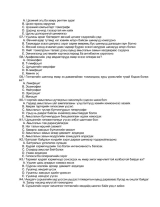 A. Цээжний эгц ба хажуу рентген зураг
B. Цээж гэрэлд харуулах
C. Цээжний компьютерт томографи
D. Цэрэнд хүчилд тэсвэртэй нян хайх
E. Цусны дэлгэрэнгүй шинжилгээ
/37./ Уушгины архаг бөглөрөлт өвчний цочмог сэдрэлийн үед:
A. Өвчний өдөр тутамд нэг хэвийн илэрч байсан шинжүүд нэмэгдэнэ
B. Тахикарди эсвэл депресс зэрэг зарим өвөрмөц бус шинжүүд дагалдан гарч болно
C. Өвчний эхэнд ачаалал даах чадвар буурах эсвэл халуурах шинжүүд илэрч болно
D. Нийт тохиолдлын талаас дээш хувьд амьсгалын замын халдвараас сэдэрнэ
E. Эмчилгээнд системийн кортикостероид ба антибиотик хэрэглэнэ
/38./ Анафилаксийн үед медиаторууд ямар эсээс ялгарах вэ?
A. Эозинофил
B. Т-лимфоцит
C. Цулцангийн макрофаг
D. В-лимфоцит
E. Хөөнгө эс
/39./ Гялтангийн шингэнд ямар эс давамгайлах тохиолдолд хурц үрэвслийн тухай бодож болох
вэ?
A. Лимфоцит
B. Эозинофил
C. Нейтрофил
D. Эритроцит
E. Моноцит
/40./ I зэргийн амьсгалын дутагдлын эмнэлзүйн үндсэн шинж бол:
A. Гадаад амьсгалын үйл ажиллагааны үзүүлэлтүүд хэвийн хэмжээнээс хазайх
B. Хөхрөх артерийн гипоксеми үүсэх
C. Амьсгалын туслах булчингуудын гипертрофи
D. Урьд нь даадаг байсан ачаалалд амьсгааддаг болох
E. Амьсгалын булчингуудын биоцахилгаан идэвх нэмэгдэх
/41./ Цулцангийн гиповентиляци үүсэх элбэг шалтгаан бол:
A. Амьсгалын төв дарангуйлагдах
B. Нэг талын өрцний саажилт
C. Хавирга завсрын булчингийн миозит
D. Амьсгалын замын агаар дамжилт алдагдах
E. Амьсгалын захын мэдрэлийн зохицуулга алдагдах
/42./ Багтраат байдлын хүндийн зэрэг дараах шинжээр тодорхойлогдоно:
A. Багтралын үргэлжлэх хугацаа
B. Хуурай хэржигнүүрийн тоо болон интенсивность багасах
C. Стридор амьсгал бий болох
D. Ухаан алдагдах
E. Гипокси ба гиперкапнийн зэрэг
/43./ Тархмал хуурай хэржигнүүр сонсогдох нь ямар эмгэг өөрчлөлттэй холбоотой байдаг вэ?
A. Уушгин дахь агаарын хэмжээ ихсэх
B. Гуурсан хоолойн аргаар дамжилт алдагдах
C. Уушгинд хөндий үүсэх
D. Уушгины завсрын эдийн үрэвсэл
E. Уушгинд нэвчдэс үүсэх
/44./ Анхдагч сүрьеэгийн үедүүссэншүүдэстплевритынхувьд дараахаас бусад нь онцлог байдаг
A. Залуу насанд илүүтэй тохиолдоно
B. Сүрьеэгийн эсрэг эмчилгээг гялтангийн хөндийд шингэн байх үед л хийнэ
 