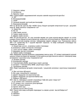 C. Хордлого тайлах
D. Антибиотик
E. Харшлын эсрэг
/496./ Гипертрофийн кардиомиопатийг оношлох хамгийн мэдээлэлтэй арга бол:
A. ЭКГ
B. Фонокардиографи
C. ЭхоКГ
D. Цээжний хөндийн эрхтэний рентгенографи
E. Коронароангиографи
/497./ Б. 58 настай, эрэгтэй, АД =140/90. Онош: Анхдагч артерийн гипертензи II үе шат , эрсдлийн
зэрэг III. Ямар эмчилгээ тохиромжтой вэ?
A. Эмийн бус
B. Нэг эм
C. Хоёр эмийн хослол
D. Гурван эмийн хослол
E. Дөрвөн эмийн хослол
/498./ 50 настай эрэгтэй, 20 –оод хоногийн өмнөөс анх удаа зүрхээр өвдсөн, өвдөлт нь сэтгэл
санааны болон биений хүчний ачаалалтай холбоотой гэсэн өгүүлэмжтэй. Өвдөлтийн хүч хүчтэй
бус, биеийн хүчний ачаалаа зогсоож, тайвшрахаар өвдөлт намддаг гэнэ. Тохиолдлоор хийсэн
ЭКГ-т ST сегментийн ба T шүдний өөрчлөлт илрээгүй. Та ямар хэлбэрийн стенокарди гэж
таамаглаж байна вэ?
A. Анхдагчаар үүссэн , ачаалалын үеийн стенокарди
B. Ачаалалын үеийн тогтвортой стенокарди
C. Гэнэт үүссэн тайван үеийн стенокарди
D. Даамжрах явцтай стенокарди
E. Тайван үеийн стенокарди
/499./ Америкийн Зүрхний Холбооны удирдамжид заасны дагуу ST сегмент өргөгдөөгүй зүрхний
шигдээстэйөвчтөняаралтай журмаар титэмсудасныдотуурх эмчилгээ хийлгэх тохиолдолд ямар
антиагрегант хэрэглэвэл илүү тохиромжтой вэ?
A. Аспирин дангаар
B. Клопидогрел дангаар
C. Гликопротейны IIb/IIIa рецепторын хоригч дангаар
D. Аспирин + Гликопротейны IIb/IIIa рецепторын хоригч
E. Тиклодипин дангаар
/500./ Ямар тохиолдолд артерийн гипертензийн түвшингийн ангилалыг хэрэглэхэд тохиромжгүй
вэ?
A. Дан систолын АД ихдэлт
B. Анх удаа оношлогдсон тохиолдол
C. Даралт бууруулах эм хэрэглээгүй үед
D. Даралт бууруулах эм хэрэглэж байгаа үед
E. Хоёрдогч АД ихдэлт
/501./ Аль нь миокардын үхжлийг илэрхийлдэг ЗЦБ-ийн шинж тэмдэг вэ?
A. ST сегмент голч тэнхлэгээс доошлох
B. ST сегмент голч тэнхлэгээс дээш өргөгдөх
C. QRS иж бүрдэл өргөсөх
D. Хуучин эмгэг шүд
E. Шинээр үүссэн эмгэг Q шүд
/502./ Эмнэл зүйн ямар хэлбэрийн перикардит нь зөвхөн цочмог явцтай байдаг вэ?
A. Хуурай
B. Наалдаст
C. Шүүдэст
 