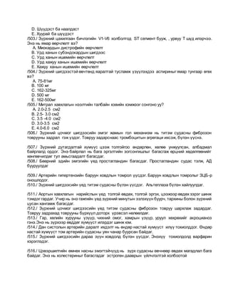 D. Шүүдэст ба наалдаст
E. Хуурай ба шүүдэст
/503./ Зүрхний цахилгаан бичлэгийн V1-V6 холболтод ST сегмент бууж, , урвуу T шүд илэрчээ.
Энэ нь ямар өөрчлөлт вэ?
A. Миокардын дистрофийн өөрчлөлт
B. Урд ханын субэндокардын шигдээс
C. Урд ханын ишемийн өөрчлөлт
D. Урд хажуу ханын ишемийн өөрчлөлт
E. Хажуу ханын ишемийн өөрчлөлт
/504./ Зүрхний шигдээстэй өвчтөнд яаралтай тусламж үзүүлэхдээ аспириныг ямар тунгаар өгөх
вэ?
A. 75-81мг
B. 100 мг
C. 162-325мг
D. 500 мг
E. 162-500мг
/505./ Митрал хавхлагын нээлтийн талбайн хэвийн хэмжээг сонгоно уу?
A. 2.0-2.5 см2
B. 2.5- 3.0 см2
C. 3.5 -4.0 см2
D. 3.0-3.5 см2
E. 4.0-6.0 см2
/506./ Зүрхний цочмог шигдээсийн эмгэг жамын гол механизм нь титэм судасны фиброзон
товрууны задрал гэж үздэг. Товруу задарснаас тромбоцитын агрегаци ихсэж, бүлэн үүснэ.
/507./ Зүрхний дутагдалтай хүмүүс цээж толгойгоо өндөрлөн, хөлөө унжуулсан, албадмал
байрлалд ордог. Энэ байрлал нь бага эргэлтийн зогсонгишлыг багасгаж өрцний хөдөлгөөнийг
хөнгөвчилдөг тул амьсгаадалт багасдаг.
/508./ Бөөрний эдийн эмгэгийн үед простагландин багасдаг. Простагландин судас тэлж, АД
бууруулдаг
/509./ Артерийн гипертензийн баруун ховдлын томрол үүсдэг. Баруун ховдлын томролыг ЗЦБ-р
оношлодог.
/510./ Зүрхний шигдээсийн үед титэм судасны бүлэн үүсдэг. Альтеплаза бүлэн хайлуулдаг.
/511./ Аортын хавхлагын нарийслын үед толгой өвдөх, толгой эргэх, цээжээр өвдөх зэрэг шинж
тэмдэг гардаг. Учир нь энэ гажгийн үед зүрхний минутын эзлэхүүн буурч, тархины болон зүрхний
цусан хангамж багасдаг.
/512./ Зүрхний цочмог шигдээсийн үед титэм судасны фиброзон товруу шархлаж задардаг.
Товруу задрахад товрууны бүрхүүл доторх үрэвсэл нөлөөлдөг.
/513./ Гар, хөлийн хурууны үзүүр, чихний омог, хамрын үзүүр, уруул хөхрөхийг акроцианоз
гэнэ.Энэ нь зүрхээр өвддөг хүмүүст илэрдэг шинж юм.
/514./ Дан систолын артерийн даралт ихдэлт нь өндөр настай хүмүүст илүү тохиолддог. Өндөр
настай хүмүүст том артерийн судасны уян чанар буурсан байдаг.
/515./ Зүрхний шигдээсийн дараа зүүн ховдолд бүлэн үүсдэг. Энэхүү тохиолдолд варфарин
хэрэглэдэг.
/516./ Цэвэршилтийн өмнөх насны эмэгтэйчүүд нь зүрх судасны өвчнөөр өвдөх магадлал бага
байдаг. Энэ нь холестериныг багасгадаг эстроген дааврын үйлчлэлтэй холбоотой
 