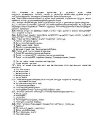 /517./ Атенолол нь зүрхний булчингийн β1 рецепторт хориг тавих
үйлдэлтэй антиангиналь бэлдмэл, тэрээр β1 рецепторт нөлөөлснөөр зүрхний минутын
эзлэхүүнийг бууруулж, миокардын хүчилтөрөгчийн хэрэгцээг багасгадаг.
/518./ Хоёр хавтаст хавхлагын гажигтай хүнийг харж ажиглахад “Faciesmitralis” илэрдэг. Энэ нь
нарийссан нүхээр цус шахагдахдаа хуйларч орсноос болдог.
/519./ Зүрхний шигдээсийн үед титэм судасны бүлэн үүсдэг. Стрептокиназа бүлэн хайлуулдаг.
/520./ Стрессийнүед симпатик-адреналь системийн идэвхжил ихэссэнийулмаас АД өсдөг. Бета
рецепторын хоригч бүлгийн эм симпатик- адреналь системийн идэвхжлийг багасгаж артерийн
даралтыг бууруулдаг
/521./ Зүрхний шигдээсийн дараа зүүнховдлын цүлхэнүүсдэг. Цүлхэн нь зүрхний архаг дутагдал
үүсэх эрсдлийг ихэсгэнэ
/522./ Зүрхний зүүн ховдлын трансмураль шигдээсийн үед цүлхэн үүсдэг. Цүлхэн нь зүрхний
архаг дутагдал үүсэхэд нөлөөлдөг
/523./ Тулайн артритын тофусын онцлогт тохирохгүйг нэрлэнэ үү.
A. Чихний мөгөөрсөнд үүснэ.
B. Эмчилгээ хийвэл хурдан арилна.
C. Тофус задарч хагарч болно.
D. Тэнийлгэгч шөрмөсөнд үүснэ.
E. Шээсний хүчлийн талст бүхий цагаан зүйл байна.
/524./ Тохойн үеийг тэмтрэх зөв аргыг заана уу.
A. Тохойг 90 хэмийн өнцгөөр нугалж барина.
B. Тохойг сул чөлөөтэй 110 хэмийн өнцгөөр нугалж тэмтрэнэ.
C. Тохойг сул чөлөөтэй 90 хэмийн өнцгөөр эмч 2 гараараа дэмжин барина.
D. Эмч нэг гараар тохойг дурын өнцгөөр тэмтрэнэ.
E. Тохойг эргүүлж тэмтрэнэ.
/525./ Хэрх төст үений үрэвслийн эмгэг жам хэт мэдрэгших хэддүгээр урвалаар нөхцөлдөн
явагдах вэ.
A. Хэт мэдрэгших 1
B. Хэт мэдрэгших 2
C. Хэт мэдрэгших 3
D. Хэт мэдрэгших 4
E. Аль нь ч биш
/526./ Үений хариу үрэвслийн ( reactive arthritis ) их шалгуурт тохирохгүйг нэрлэнэ үү.
A. 2 талдаа ижил бус байх
B. Урьдчилан халдвар авсан байх
C. Лаборатори шинжилгээ
D. Доод мөчдийн үений үрэвсэл
E. Үений үрэвслийн тоо 6 болон түүнээс хэтрэхгүй байх
/527./ Яс үений үрэвслийн эмнэлзүйн шинж тэмдэгт тохирохгүйг нэрлэнэ үү.
A. Үений өвдөлт
B. Үе мултрах
C. Шажигналт
D. Үенйи хөдөлгөөний далайц буурах
E. Үений үйл ажиллагаа алдагдах
/528./ Нуруу нугаламын барьцалдаат спондилитийн шалтгааныг нэрлэнэ үү.
A. Удамшил
B. А бүлгийн цус задлагч стрептококк
C. Зарим эмийн бодисууд
D. Ажил мэрэгжлийн онцлог
E. Архи хорт зуршил
 