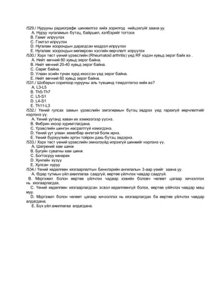 /529./ Нурууны радиографи шинжилгээ хийх зорилгод нийцэхгүйг заана уу.
A. Нуруу нугаламын бүтэц, байршил, хэлбэрийг тогтоох
B. Гажиг илрүүлэх
C. Гэмтэл илрүүлэх
D. Нугалам хоорондын дарагдсан мэдрэл илрүүлэх
E. Нугалам хоорондын мөгөөрсөн хэсгийн өөрчлөлт илрүүлэх
/530./ Хэрх төст үений үрэвслийн (Rheumatoid arthritis) үед RF хэдэн хувьд эерэг байх вэ .
A. Нийт өвчний 80 хувьд эерэг байна.
B. Нийт өвчний 20-40 хувьд эерэг байна.
C. Сөрөг байна.
D. Улаан эсийн тунах хурд ихэссэн үед эерэг байна.
E. Нийт өвчний 60 хувьд эерэг байна.
/531./ Шоберын сорилоор нурууны аль түвшинд тэмдэглэгээ хийх вэ?
A. L3-L5
B. Th5-Th7
C. L5-S1
D. L4-S1
E. Th11-L3
/532./ Үений гулсах замын үрэвслийн эмгэгжамын бүтэц эвдрэх үед гарахгүй өөрчлөлтийг
нэрлэнэ үү.
A. Үений уутанд хаван их хэмжээгээр үүснэ.
B. Фибрин ихээр хуримтлагдана.
C. Үрэвслийн шингэн иасралтгүй нэмэгдэнэ.
D. Үений уут улаан хөхөлбөр өнгөтэй болж ирнэ.
E. Үений бүрхүүлийн эргэн тойрон дахь бүтэц эвдэрнэ.
/533./ Хэрх төст үений үрэвслийн эмнэлзүйд илрэхгүй шинжийг нэрлэнэ үү.
A. Шегрений хам шинж
B. Бугуйн сувагны хам шинж
C. Богтосруу ханарах
D. Хунгийн хүзүү
E. Хулсан нуруу
/534./ Үений хөдөлгөөн хязгаарлалтын Бенклэрийн ангилалын 3-аар үеийг заана уу.
A. Өдөр тутмын үйл ажиллагаа саадгүй, өөртөө үйлчлэх чавдар саадгүй.
B. Мэргэжил болон өөртөө үйлчлэх чадвар хэвийн боловч чөлөөт цагаар хичээллэх
нь хязгаарлагдах.
C. Үений хөдөлгөөн хязгаарлагдсан эсвэл хөдөлгөөнгүй болох, өөртөө үййчлэх чавдар маш
муу.
D. Мэргэжил болон чөлөөт цагаар хичээллэх нь хязгаарлагдах ба өөртөө үйлчлэх чавдар
алдагдана.
E. Бүх үйл ажиллагаа алдагдана.
 