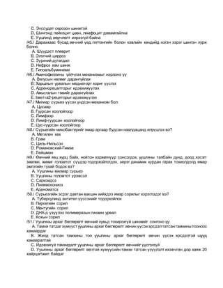 C. Экссудат серозон шинжтэй
D. Шингэнд лейкоцит цөөн, лимфоцит давамгайлна
E. Уушгинд өөрчлөлт илрээгүй байна
/45./ Дараахаас бусад өвчний үед гялтангийн болон хэвлийн хөндийд нэгэн зэрэг шингэн хурж
болно
A. Шүүдэст плеврит
B. Элэгний цирроз
C. Зүрхний дутагдал
D. Нефроз хам шинж
E. Гипоальбуминеми
/46./ Аминофиллины үйлчлэх механизмыг нэрлэнэ үү
A. Вагусын нөлөөг дарангуйлах
B. Харшлын урвалын медиаторт хориг үүсгэх
C. Адренорецепторыг идэвхижүүлэх
D. Амьсгалын төвийг дарангуйлах
E. bветта2-рецеторыг идэвхжүүлэх
/47./ Милиар сүрьеэ үүсэх үндсэн механизм бол:
A. Цусаар
B. Гуурсан хоолойгоор
C. Лимфээр
D. Лимф-гуурсан хоолойгоор
E. Цус-гуурсан хоолойгоор
/48./ Сүрьегийн микобактерийг ямар аргаар будсан наалдацанд илрүүлэх вэ?
A. Метилен хөх
B. Грам
C. Циль-Нильсон
D. Романовский-Гимзе
E. Лейшман
/49./ Өвчний явц хурц байх, нойтон хэржигнүүр сонсогдох, уушгины талбайн дунд, доод хэсэгт
зөөлөн, жижиг голомтот сүүдэр тодорхойлогдох, эерэг динамик хурдан гарах тохиолдолд ямар
эмгэгийн тухай бодох вэ?
A. Уушгины милиар сүрьеэ
B. Уушгины голомтот үрэвсэл
C. Саркоидоз
D. Пневмокониоз
E. Аденоматоз
/50./ Сүрьеэгийн эсрэг давтан вакцин хийхдээ ямар сорилыг хэрэглэдэг вэ?
A. Туберкулинд антител үүссэнийг тодорхойлох
B. Пиркегийн сорил
C. Мантугийн сорил
D. ДНХ-д үзүүлэх полимеразын гинжин урвал
E. Кохын сорил
/51./ Уушгины архаг бөглөрөлт өвчний хувьд тохирохгүй шинжийг сонгоно уу:
A. Тамхи татдаг хүмүүстуушгины архаг бөглөрөлт өвчин үүсэхэрсдэлтатсантамхинытооноос
хамаардаг
B. Жилд татсан тамхины тоо уушгины архаг бөглөрөлт өвчин үүсэх эрсдэлтэй шууд
хамааралтай
C. Идэвхигүй тамхидалт уушгины архаг бөглөрөлт өвчнийг үүсгэхгүй
D. Уушгины архаг бөглөрөлт өвчтэй хүмүүсийн тамхи татсан үзүүлэлт ихэвчлэн дор хаяж 20
хайрцагжил байдаг
 