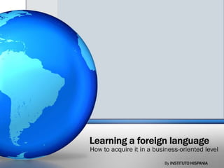 Learning a foreign language
How to acquire it in a business-oriented level
                          By INSTITUTO HISPANIA
 