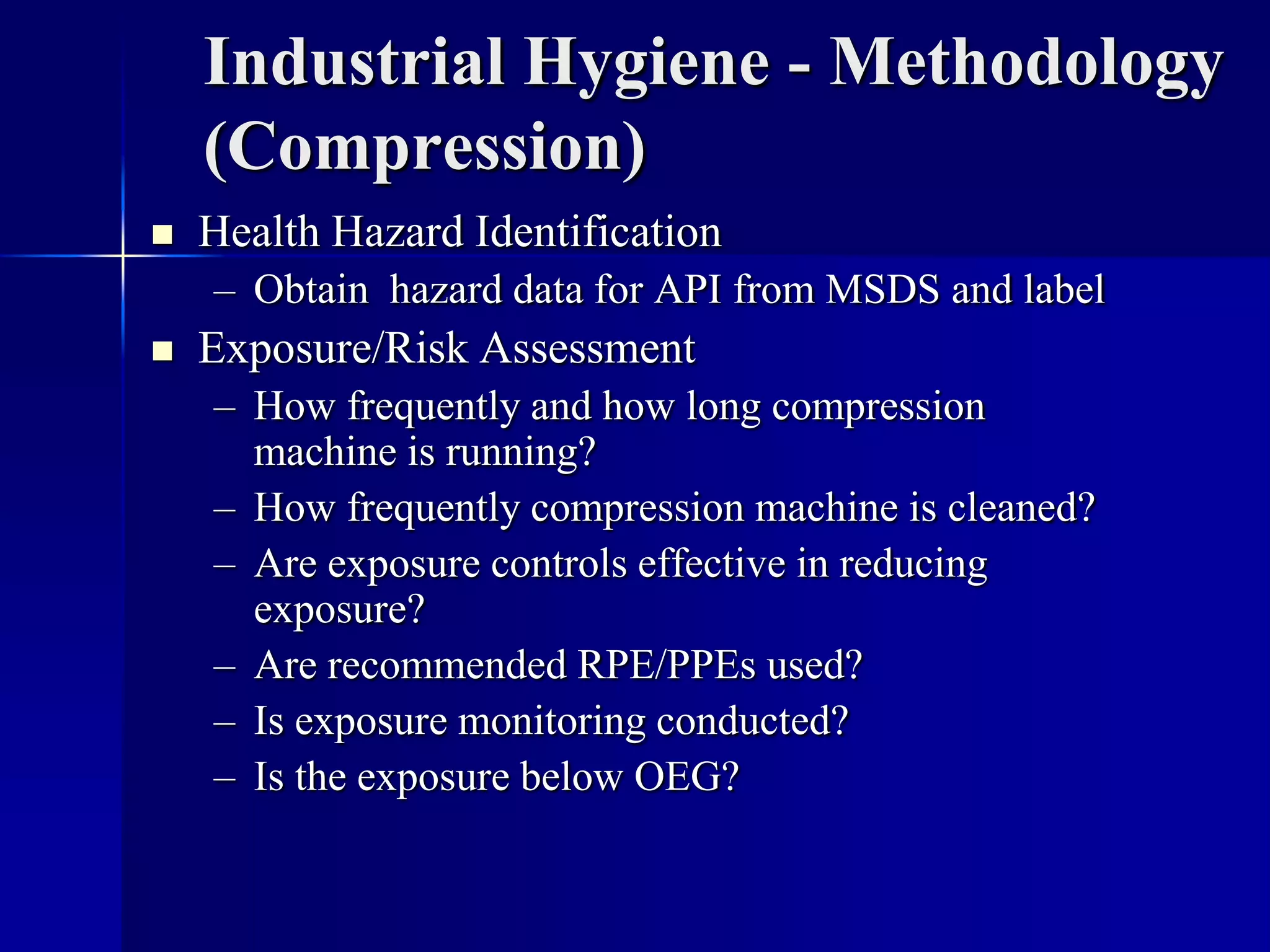 Industrial Hygiene - Methodology
(Compression)
 Health Hazard Identification
– Obtain hazard data for API from MSDS and label
 Exposure/Risk Assessment
– How frequently and how long compression
machine is running?
– How frequently compression machine is cleaned?
– Are exposure controls effective in reducing
exposure?
– Are recommended RPE/PPEs used?
– Is exposure monitoring conducted?
– Is the exposure below OEG?
 