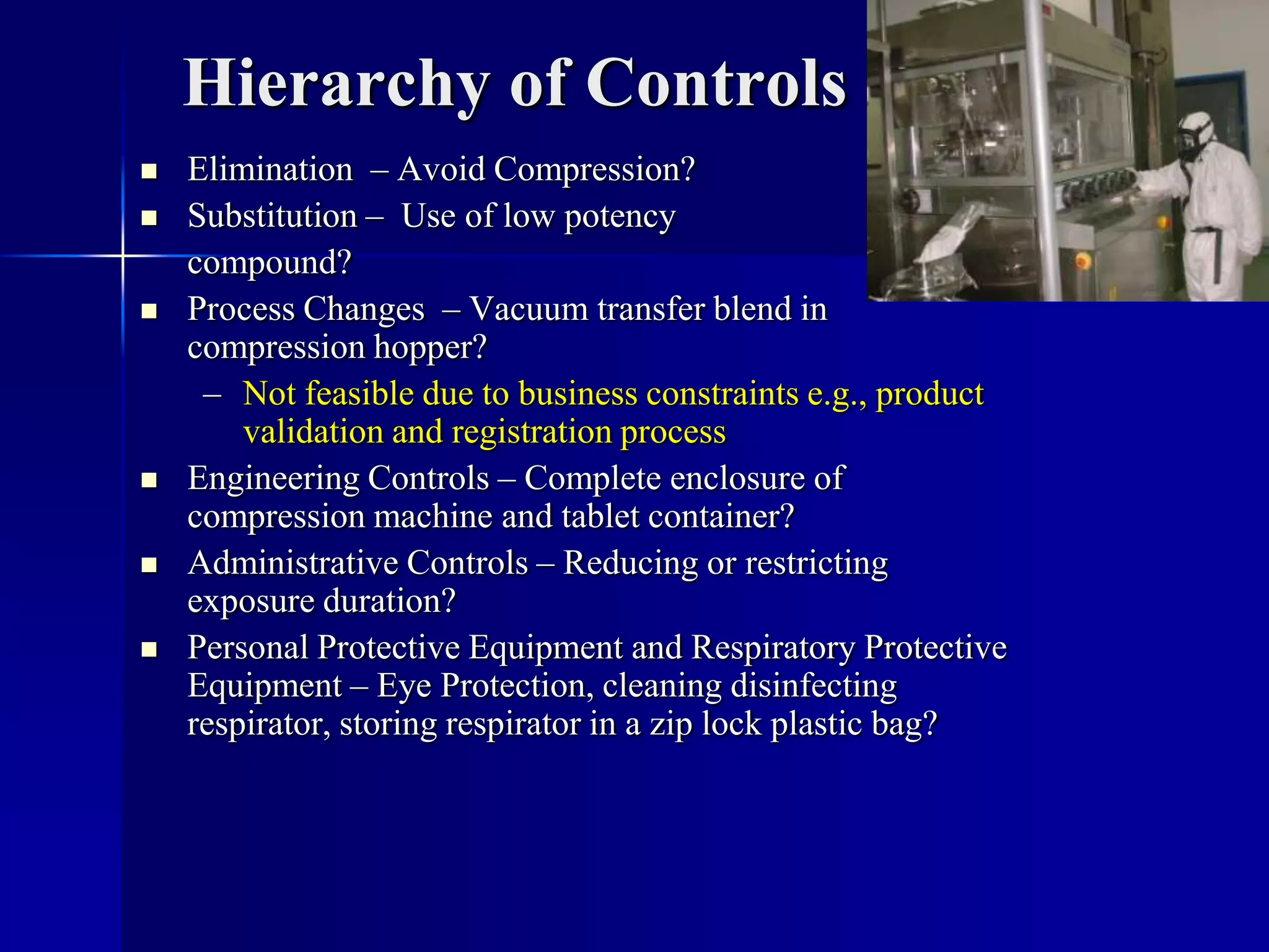 Hierarchy of Controls
 Elimination – Avoid Compression?
 Substitution – Use of low potency
compound?
 Process Changes – Vacuum transfer blend in
compression hopper?
– Not feasible due to business constraints e.g., product
validation and registration process
 Engineering Controls – Complete enclosure of
compression machine and tablet container?
 Administrative Controls – Reducing or restricting
exposure duration?
 Personal Protective Equipment and Respiratory Protective
Equipment – Eye Protection, cleaning disinfecting
respirator, storing respirator in a zip lock plastic bag?
 