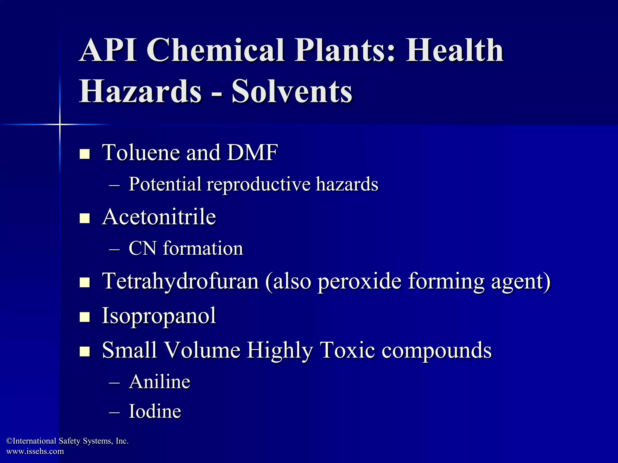 API Chemical Plants: Health
Hazards - Solvents
 Toluene and DMF
– Potential reproductive hazards
 Acetonitrile
– CN formation
 Tetrahydrofuran (also peroxide forming agent)
 Isopropanol
 Small Volume Highly Toxic compounds
– Aniline
– Iodine
©International Safety Systems, Inc.
www.issehs.com
 