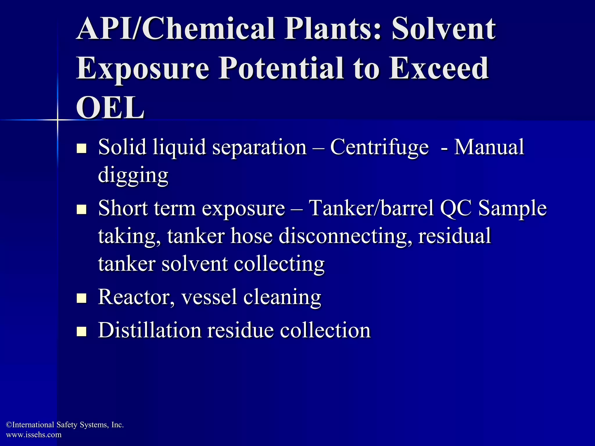 API/Chemical Plants: Solvent
Exposure Potential to Exceed
OEL
 Solid liquid separation – Centrifuge - Manual
digging
 Short term exposure – Tanker/barrel QC Sample
taking, tanker hose disconnecting, residual
tanker solvent collecting
 Reactor, vessel cleaning
 Distillation residue collection
©International Safety Systems, Inc.
www.issehs.com
 