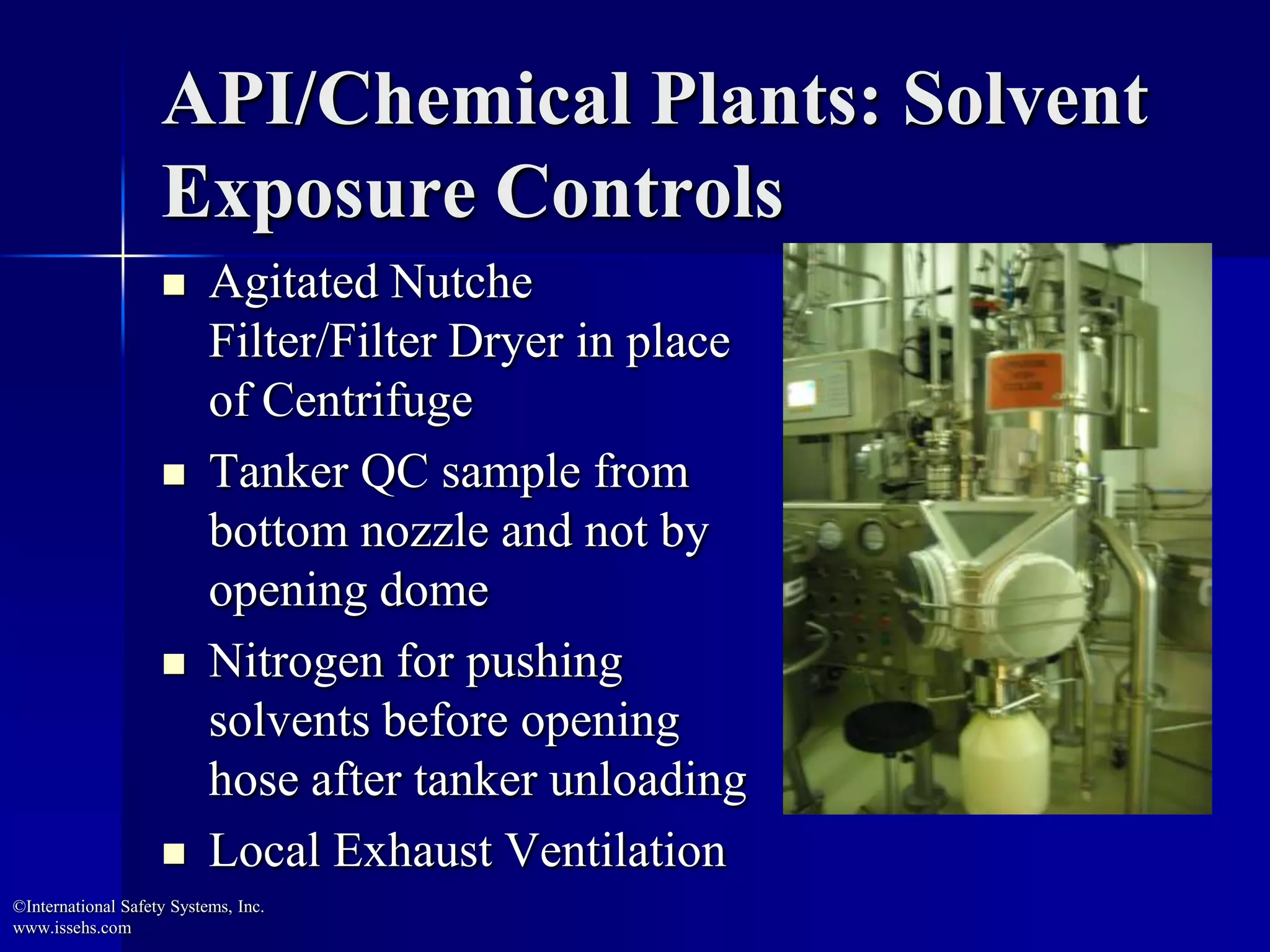 API/Chemical Plants: Solvent
Exposure Controls
 Agitated Nutche
Filter/Filter Dryer in place
of Centrifuge
 Tanker QC sample from
bottom nozzle and not by
opening dome
 Nitrogen for pushing
solvents before opening
hose after tanker unloading
 Local Exhaust Ventilation
©International Safety Systems, Inc.
www.issehs.com
 