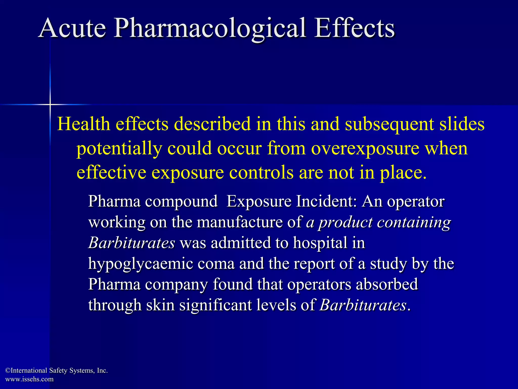 Acute Pharmacological Effects
Pharma compound Exposure Incident: An operator
working on the manufacture of a product containing
Barbiturates was admitted to hospital in
hypoglycaemic coma and the report of a study by the
Pharma company found that operators absorbed
through skin significant levels of Barbiturates.
Health effects described in this and subsequent slides
potentially could occur from overexposure when
effective exposure controls are not in place.
©International Safety Systems, Inc.
www.issehs.com
 