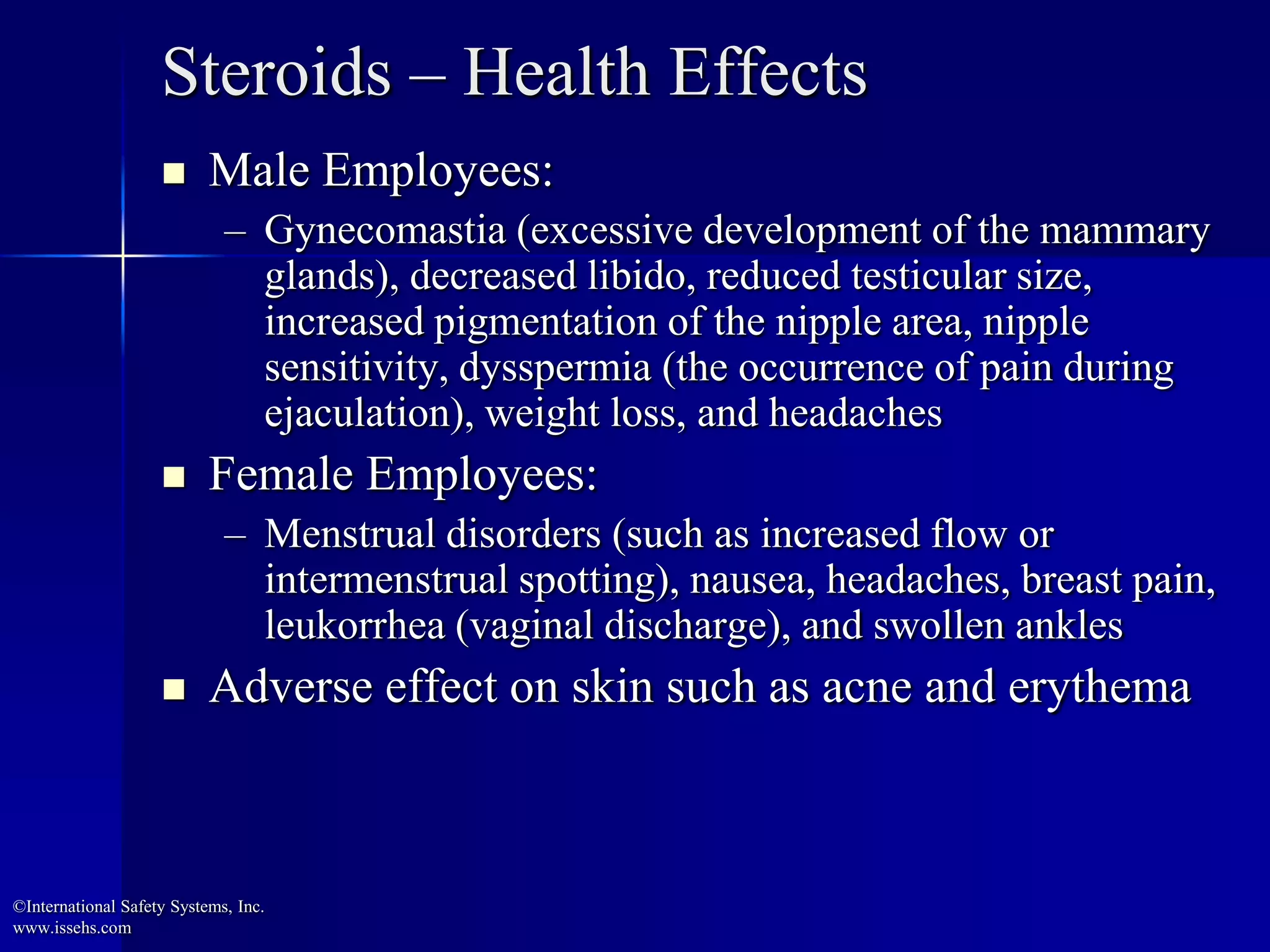 Steroids – Health Effects
 Male Employees:
– Gynecomastia (excessive development of the mammary
glands), decreased libido, reduced testicular size,
increased pigmentation of the nipple area, nipple
sensitivity, dysspermia (the occurrence of pain during
ejaculation), weight loss, and headaches
 Female Employees:
– Menstrual disorders (such as increased flow or
intermenstrual spotting), nausea, headaches, breast pain,
leukorrhea (vaginal discharge), and swollen ankles
 Adverse effect on skin such as acne and erythema
©International Safety Systems, Inc.
www.issehs.com
 