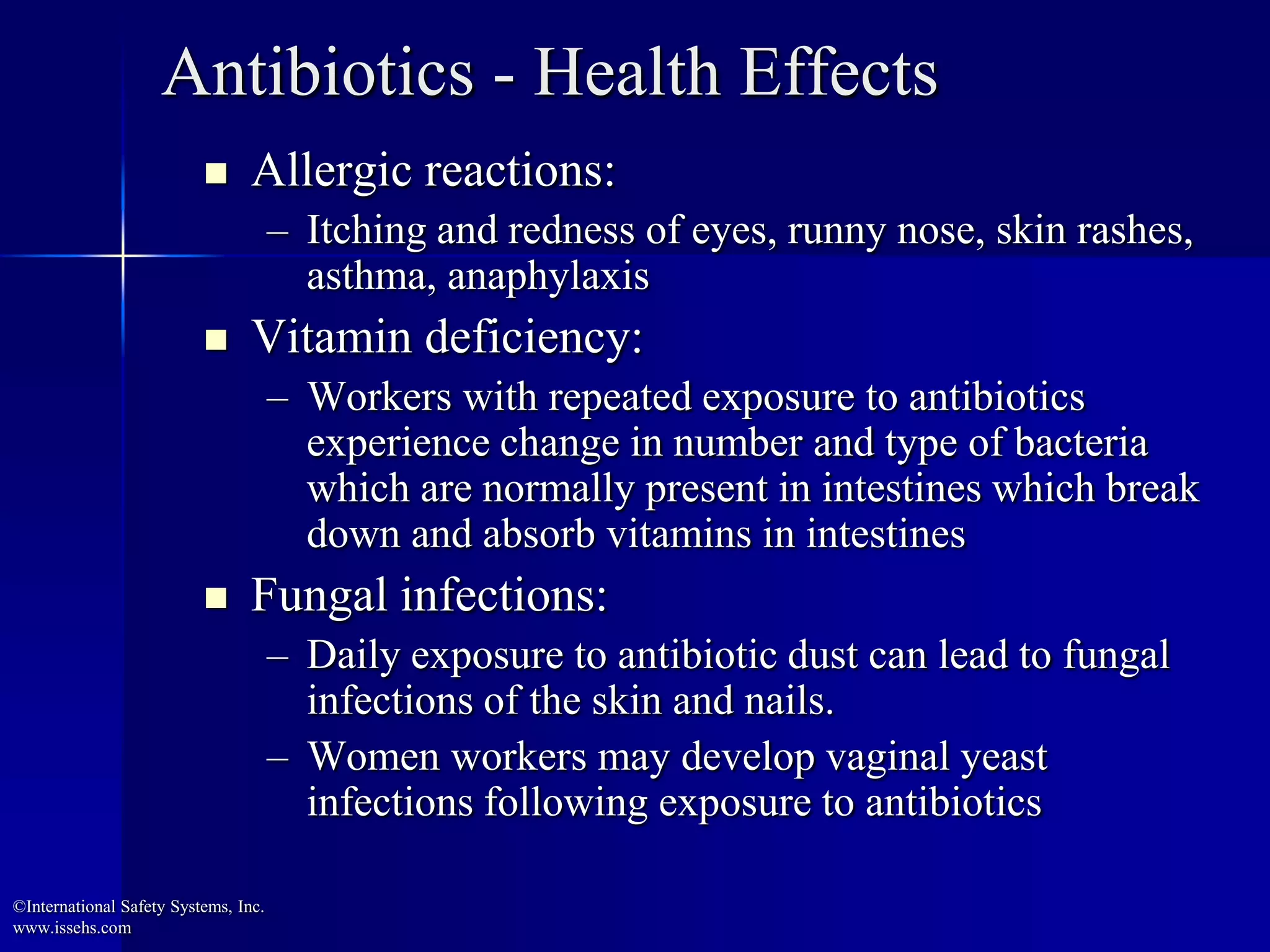 Antibiotics - Health Effects
 Allergic reactions:
– Itching and redness of eyes, runny nose, skin rashes,
asthma, anaphylaxis
 Vitamin deficiency:
– Workers with repeated exposure to antibiotics
experience change in number and type of bacteria
which are normally present in intestines which break
down and absorb vitamins in intestines
 Fungal infections:
– Daily exposure to antibiotic dust can lead to fungal
infections of the skin and nails.
– Women workers may develop vaginal yeast
infections following exposure to antibiotics
©International Safety Systems, Inc.
www.issehs.com
 