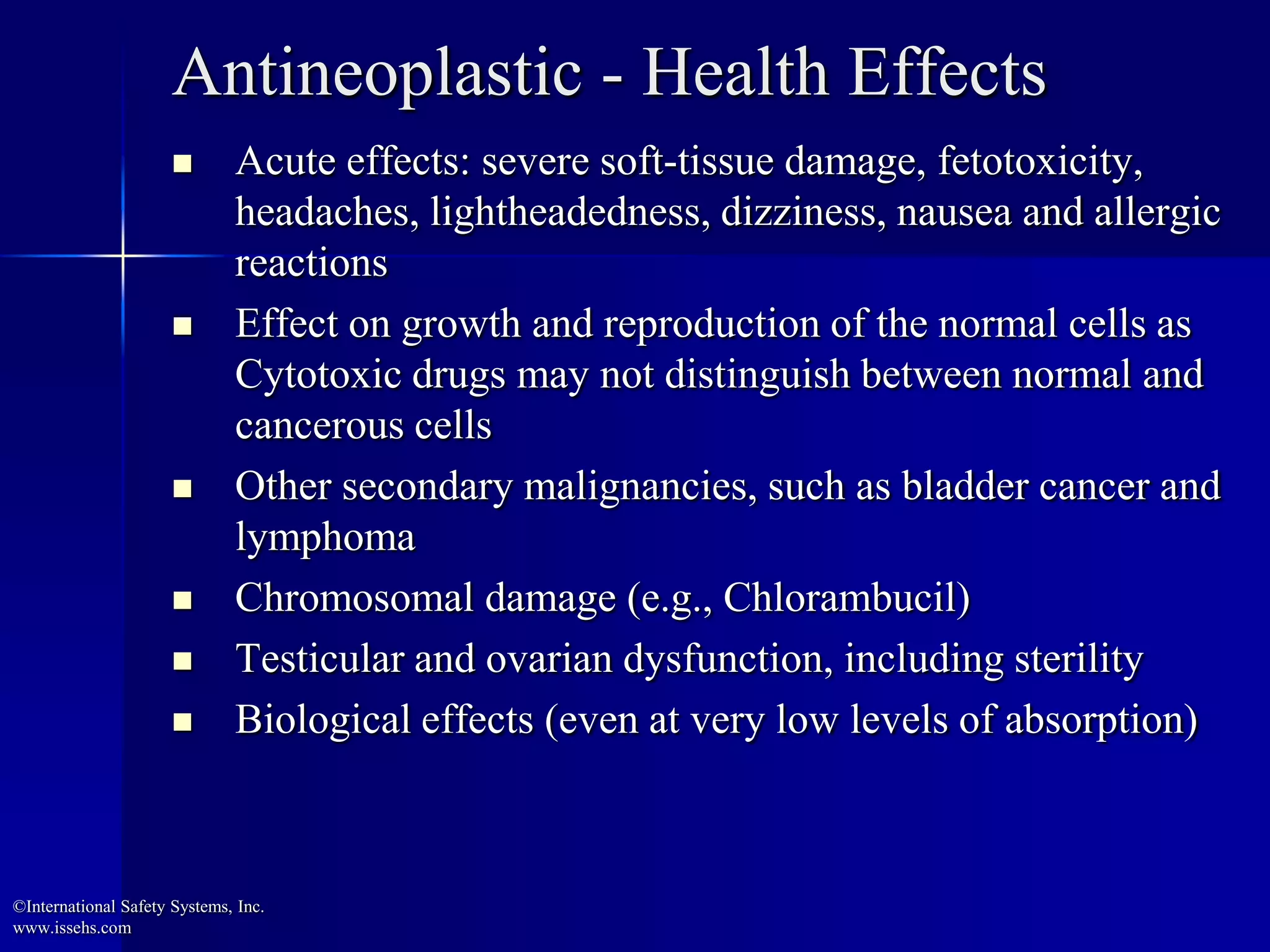  Acute effects: severe soft-tissue damage, fetotoxicity,
headaches, lightheadedness, dizziness, nausea and allergic
reactions
 Effect on growth and reproduction of the normal cells as
Cytotoxic drugs may not distinguish between normal and
cancerous cells
 Other secondary malignancies, such as bladder cancer and
lymphoma
 Chromosomal damage (e.g., Chlorambucil)
 Testicular and ovarian dysfunction, including sterility
 Biological effects (even at very low levels of absorption)
Antineoplastic - Health Effects
©International Safety Systems, Inc.
www.issehs.com
 
