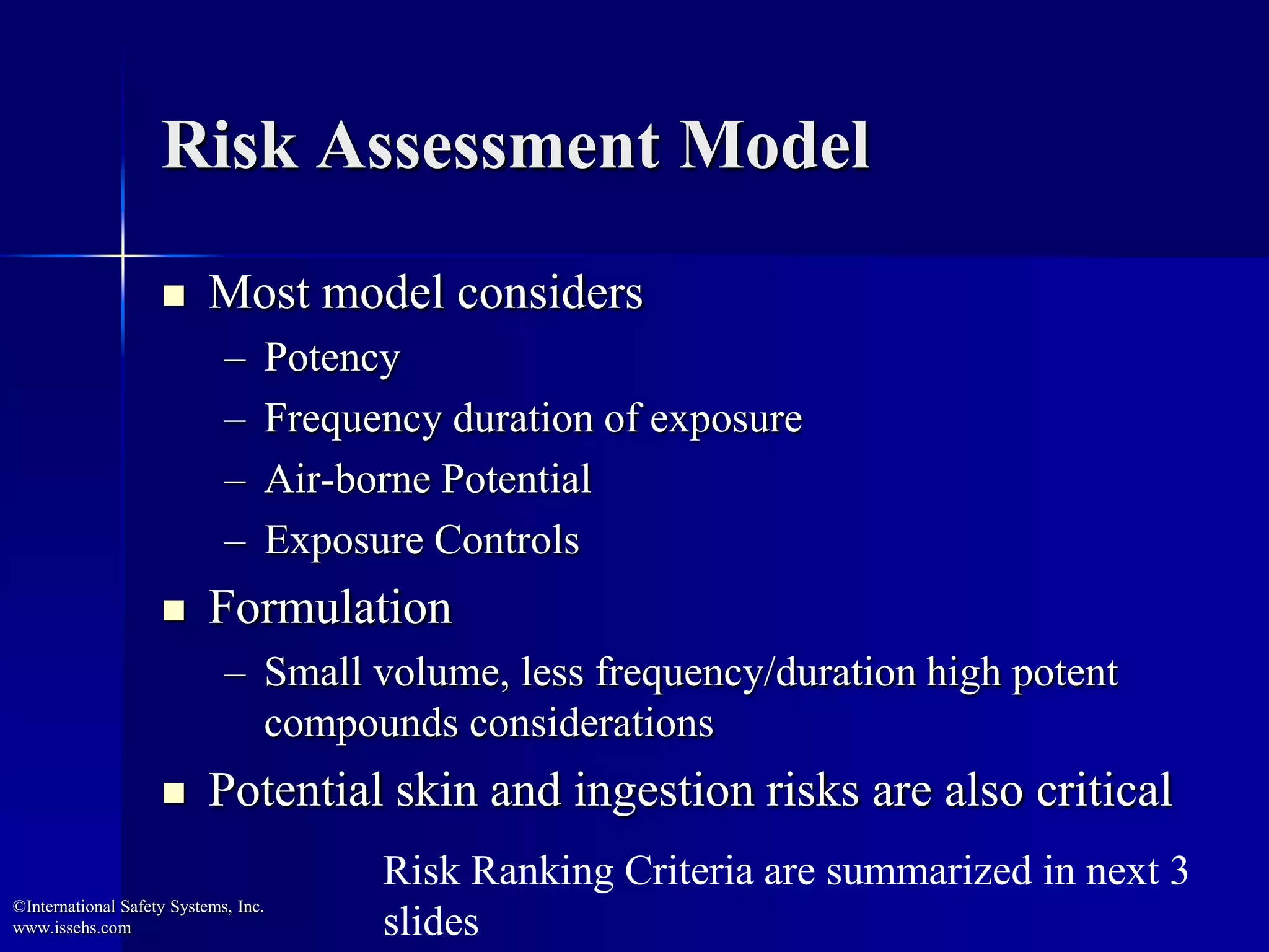Risk Assessment Model
 Most model considers
– Potency
– Frequency duration of exposure
– Air-borne Potential
– Exposure Controls
 Formulation
– Small volume, less frequency/duration high potent
compounds considerations
 Potential skin and ingestion risks are also critical
©International Safety Systems, Inc.
www.issehs.com
Risk Ranking Criteria are summarized in next 3
slides
 
