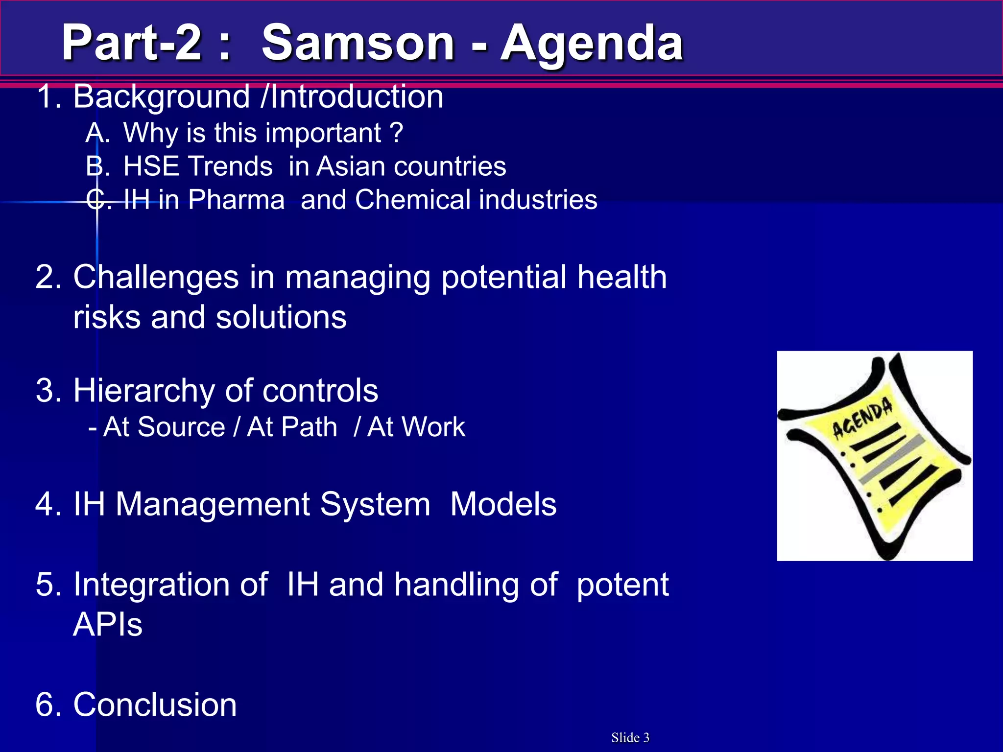 Part-2 : Samson - Agenda
1. Background /Introduction
A. Why is this important ?
B. HSE Trends in Asian countries
C. IH in Pharma and Chemical industries
2. Challenges in managing potential health
risks and solutions
3. Hierarchy of controls
- At Source / At Path / At Work
4. IH Management System Models
5. Integration of IH and handling of potent
APIs
6. Conclusion
Slide 3
 